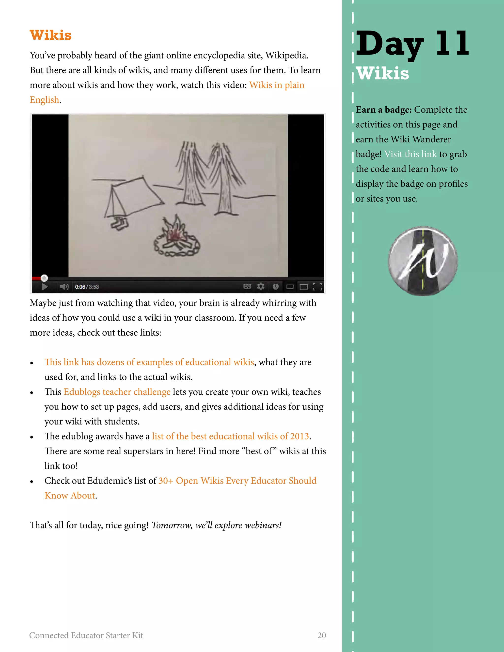 Wikis 
You’ve probably heard of the giant online encyclopedia site, Wikipedia. 
But there are all kinds of wikis, and many different uses for them. To learn 
more about wikis and how they work, watch this video: Wikis in plain 
English. 
Maybe just from watching that video, your brain is already whirring with 
ideas of how you could use a wiki in your classroom. If you need a few 
more ideas, check out these links: 
• This link has dozens of examples of educational wikis, what they are 
used for, and links to the actual wikis. 
• This Edublogs teacher challenge lets you create your own wiki, teaches 
you how to set up pages, add users, and gives additional ideas for using 
your wiki with students. 
• The edublog awards have a list of the best educational wikis of 2013. 
There are some real superstars in here! Find more “best of ” wikis at this 
link too! 
• Check out Edudemic’s list of 30+ Open Wikis Every Educator Should 
Know About. 
That’s all for today, nice going! Tomorrow, we’ll explore webinars! 
Connected Educator Starter Kit 20 
Day 11 
Wikis 
Earn a badge: Complete the 
activities on this page and 
earn the Wiki Wanderer 
badge! Visit this link to grab 
the code and learn how to 
display the badge on profiles 
or sites you use. 
 