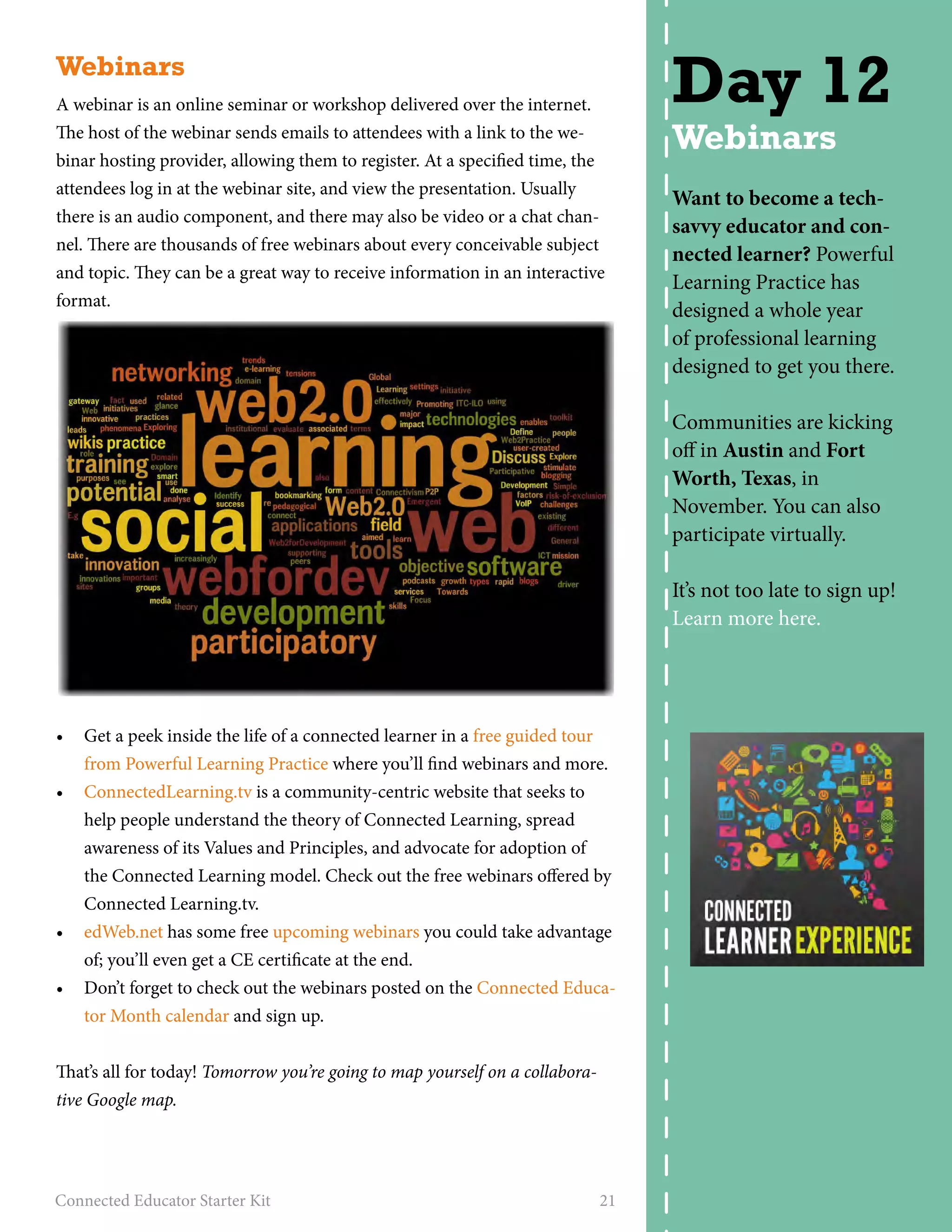 Webinars 
A webinar is an online seminar or workshop delivered over the internet. 
The host of the webinar sends emails to attendees with a link to the we-binar 
hosting provider, allowing them to register. At a specified time, the 
attendees log in at the webinar site, and view the presentation. Usually 
there is an audio component, and there may also be video or a chat chan-nel. 
There are thousands of free webinars about every conceivable subject 
and topic. They can be a great way to receive information in an interactive 
format. 
• Get a peek inside the life of a connected learner in a free guided tour 
from Powerful Learning Practice where you’ll find webinars and more. 
• ConnectedLearning.tv is a community-centric website that seeks to 
help people understand the theory of Connected Learning, spread 
awareness of its Values and Principles, and advocate for adoption of 
the Connected Learning model. Check out the free webinars offered by 
Connected Learning.tv. 
• edWeb.net has some free upcoming webinars you could take advantage 
of; you’ll even get a CE certificate at the end. 
• Don’t forget to check out the webinars posted on the Connected Educa-tor 
Month calendar and sign up. 
That’s all for today! Tomorrow you’re going to map yourself on a collabora-tive 
Google map. 
Connected Educator Starter Kit 21 
Day 12 
Webinars 
Want to become a tech-savvy 
educator and con-nected 
learner? Powerful 
Learning Practice has 
designed a whole year 
of professional learning 
designed to get you there. 
Communities are kicking 
off in Austin and Fort 
Worth, Texas, in 
November. You can also 
participate virtually. 
It’s not too late to sign up! 
Learn more here. 
 