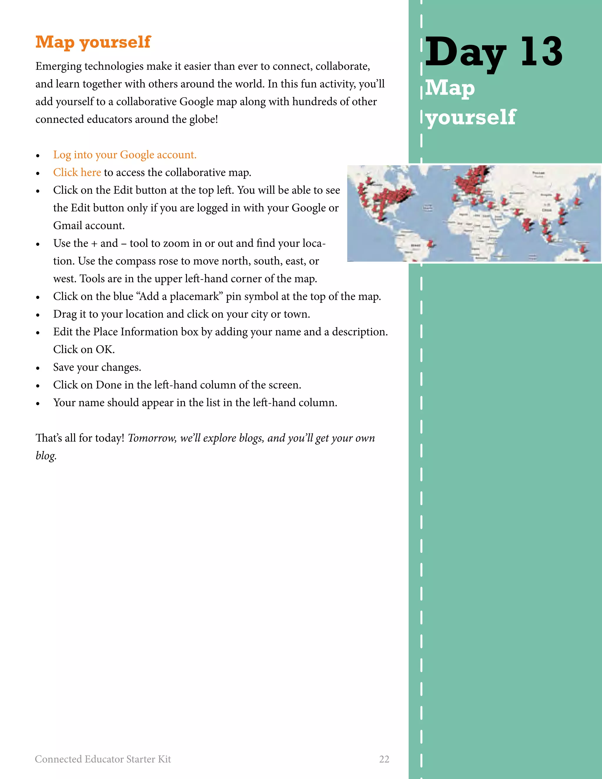 Map yourself 
Emerging technologies make it easier than ever to connect, collaborate, 
and learn together with others around the world. In this fun activity, you’ll 
add yourself to a collaborative Google map along with hundreds of other 
connected educators around the globe! 
• Log into your Google account. 
• Click here to access the collaborative map. 
• Click on the Edit button at the top left. You will be able to see 
the Edit button only if you are logged in with your Google or 
Gmail account. 
• Use the + and – tool to zoom in or out and find your loca-tion. 
Use the compass rose to move north, south, east, or 
west. Tools are in the upper left-hand corner of the map. 
• Click on the blue “Add a placemark” pin symbol at the top of the map. 
• Drag it to your location and click on your city or town. 
• Edit the Place Information box by adding your name and a description. 
Click on OK. 
• Save your changes. 
• Click on Done in the left-hand column of the screen. 
• Your name should appear in the list in the left-hand column. 
That’s all for today! Tomorrow, we’ll explore blogs, and you’ll get your own 
blog. 
Connected Educator Starter Kit 22 
Day 13 
Map 
yourself 
 