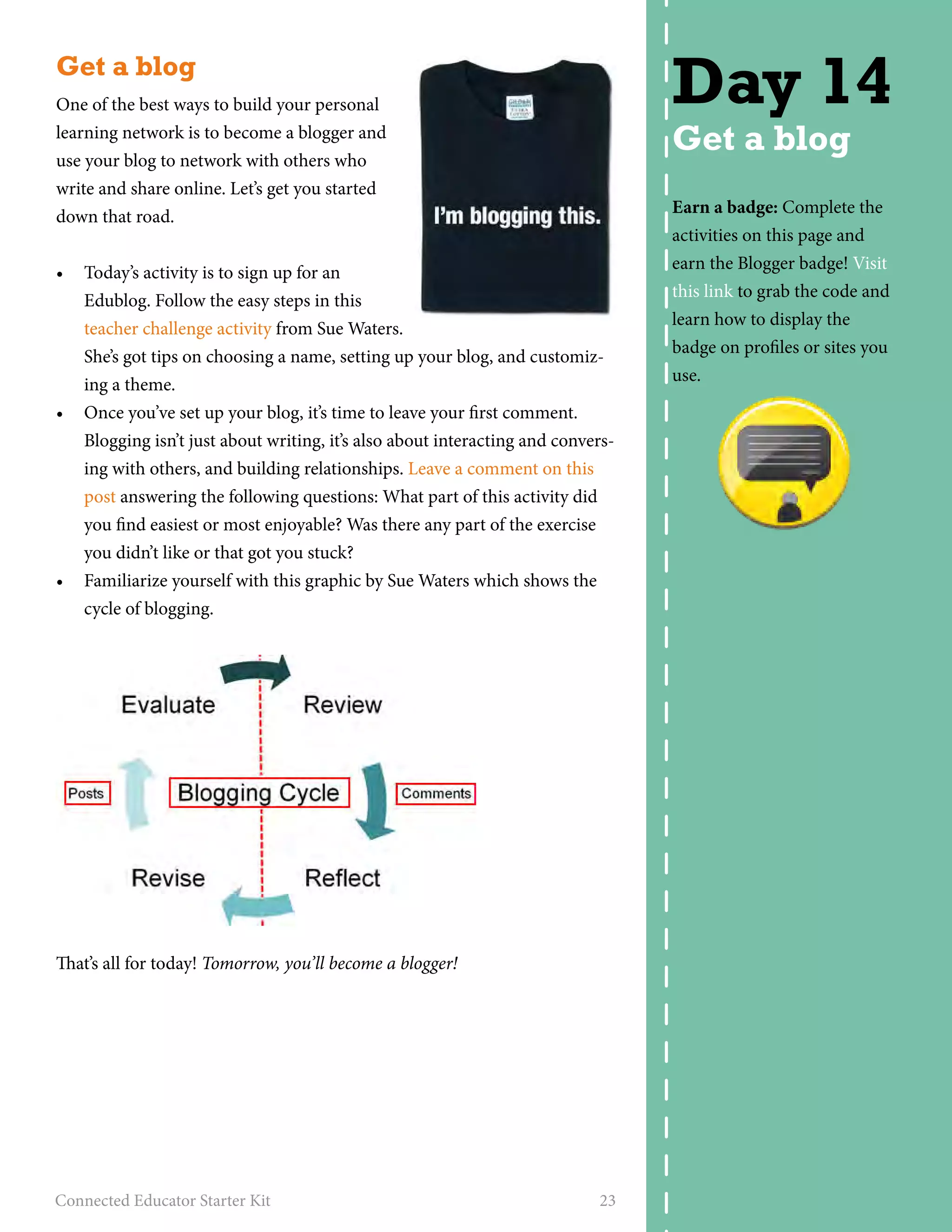 Get a blog 
One of the best ways to build your personal 
learning network is to become a blogger and 
use your blog to network with others who 
write and share online. Let’s get you started 
down that road. 
• Today’s activity is to sign up for an 
Edublog. Follow the easy steps in this 
teacher challenge activity from Sue Waters. 
She’s got tips on choosing a name, setting up your blog, and customiz-ing 
a theme. 
• Once you’ve set up your blog, it’s time to leave your first comment. 
Blogging isn’t just about writing, it’s also about interacting and convers-ing 
with others, and building relationships. Leave a comment on this 
post answering the following questions: What part of this activity did 
you find easiest or most enjoyable? Was there any part of the exercise 
you didn’t like or that got you stuck? 
• Familiarize yourself with this graphic by Sue Waters which shows the 
cycle of blogging. 
That’s all for today! Tomorrow, you’ll become a blogger! 
Connected Educator Starter Kit 23 
Day 14 
Get a blog 
Earn a badge: Complete the 
activities on this page and 
earn the Blogger badge! Visit 
this link to grab the code and 
learn how to display the 
badge on profiles or sites you 
use. 
 