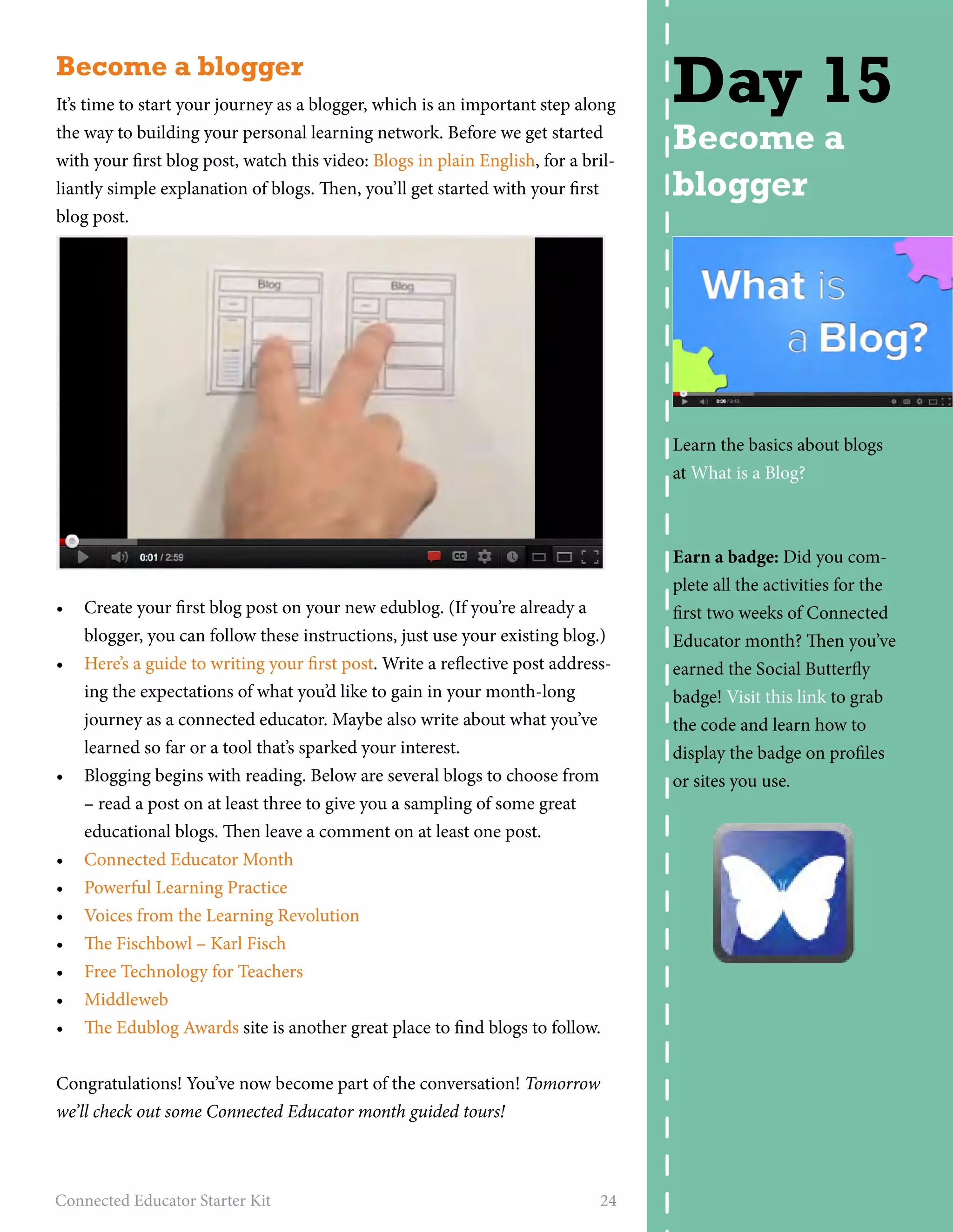 Become a blogger 
It’s time to start your journey as a blogger, which is an important step along 
the way to building your personal learning network. Before we get started 
with your first blog post, watch this video: Blogs in plain English, for a bril-liantly 
simple explanation of blogs. Then, you’ll get started with your first 
blog post. 
• Create your first blog post on your new edublog. (If you’re already a 
blogger, you can follow these instructions, just use your existing blog.) 
• Here’s a guide to writing your first post. Write a reflective post address-ing 
the expectations of what you’d like to gain in your month-long 
journey as a connected educator. Maybe also write about what you’ve 
learned so far or a tool that’s sparked your interest. 
• Blogging begins with reading. Below are several blogs to choose from 
– read a post on at least three to give you a sampling of some great 
educational blogs. Then leave a comment on at least one post. 
• Connected Educator Month 
• Powerful Learning Practice 
• Voices from the Learning Revolution 
• The Fischbowl – Karl Fisch 
• Free Technology for Teachers 
• Middleweb 
• The Edublog Awards site is another great place to find blogs to follow. 
Congratulations! You’ve now become part of the conversation! Tomorrow 
we’ll check out some Connected Educator month guided tours! 
Connected Educator Starter Kit 24 
Day 15 
Become a 
blogger 
Learn the basics about blogs 
at What is a Blog? 
Earn a badge: Did you com-plete 
all the activities for the 
first two weeks of Connected 
Educator month? Then you’ve 
earned the Social Butterfly 
badge! Visit this link to grab 
the code and learn how to 
display the badge on profiles 
or sites you use. 
 