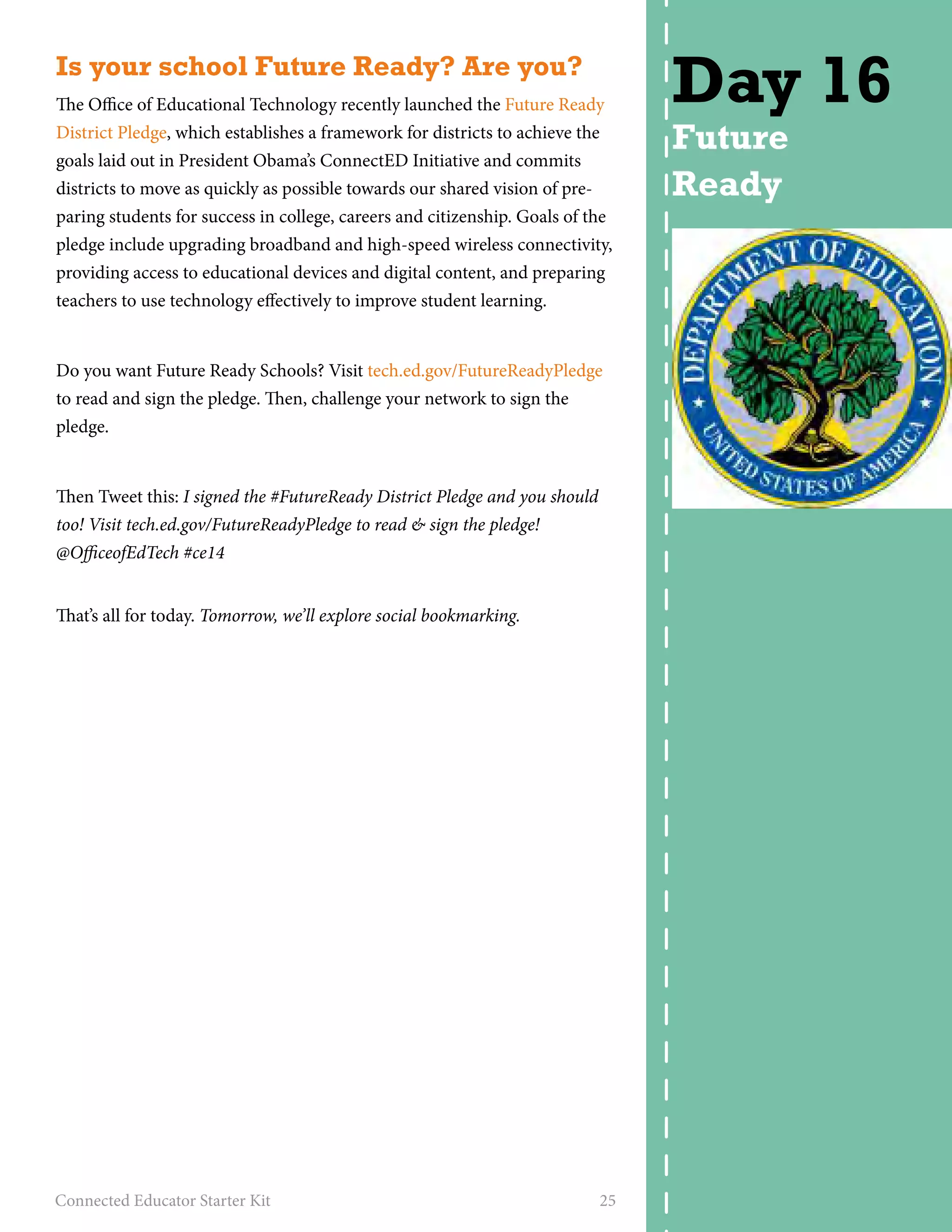 Is your school Future Ready? Are you? 
The Office of Educational Technology recently launched the Future Ready 
District Pledge, which establishes a framework for districts to achieve the 
goals laid out in President Obama’s ConnectED Initiative and commits 
districts to move as quickly as possible towards our shared vision of pre-paring 
students for success in college, careers and citizenship. Goals of the 
pledge include upgrading broadband and high-speed wireless connectivity, 
providing access to educational devices and digital content, and preparing 
teachers to use technology effectively to improve student learning. 
Do you want Future Ready Schools? Visit tech.ed.gov/FutureReadyPledge 
to read and sign the pledge. Then, challenge your network to sign the 
pledge. 
Then Tweet this: I signed the #FutureReady District Pledge and you should 
too! Visit tech.ed.gov/FutureReadyPledge to read & sign the pledge! 
@OfficeofEdTech #ce14 
That’s all for today. Tomorrow, we’ll explore social bookmarking. 
Connected Educator Starter Kit 25 
Day 16 
Future 
Ready 
 
