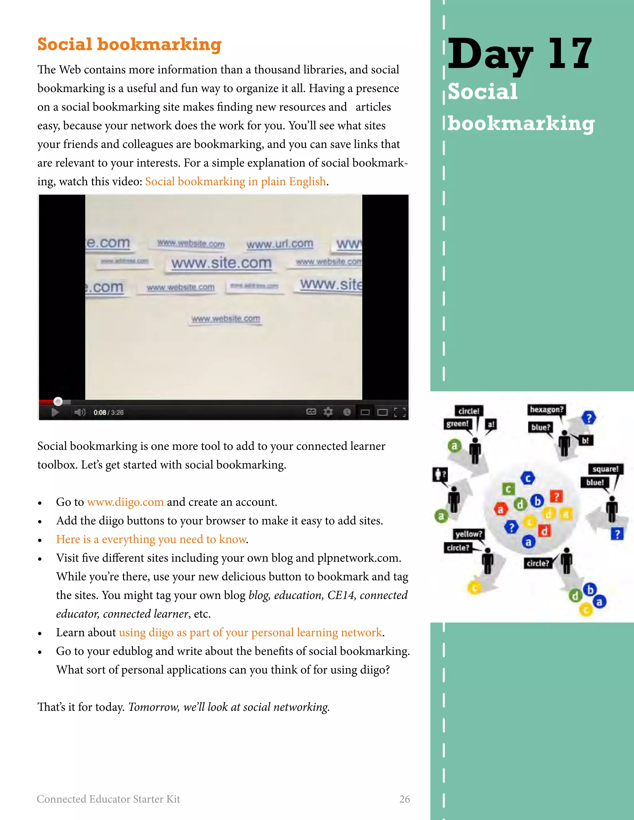 Social bookmarking 
The Web contains more information than a thousand libraries, and social 
bookmarking is a useful and fun way to organize it all. Having a presence 
on a social bookmarking site makes finding new resources and articles 
easy, because your network does the work for you. You’ll see what sites 
your friends and colleagues are bookmarking, and you can save links that 
are relevant to your interests. For a simple explanation of social bookmark-ing, 
watch this video: Social bookmarking in plain English. 
Social bookmarking is one more tool to add to your connected learner 
toolbox. Let’s get started with social bookmarking. 
• Go to www.diigo.com and create an account. 
• Add the diigo buttons to your browser to make it easy to add sites. 
• Here is a everything you need to know. 
• Visit five different sites including your own blog and plpnetwork.com. 
While you’re there, use your new delicious button to bookmark and tag 
the sites. You might tag your own blog blog, education, CE14, connected 
educator, connected learner, etc. 
• Learn about using diigo as part of your personal learning network. 
• Go to your edublog and write about the benefits of social bookmarking. 
What sort of personal applications can you think of for using diigo? 
That’s it for today. Tomorrow, we’ll look at social networking. 
Connected Educator Starter Kit 26 
Day 17 
Social 
bookmarking 
 