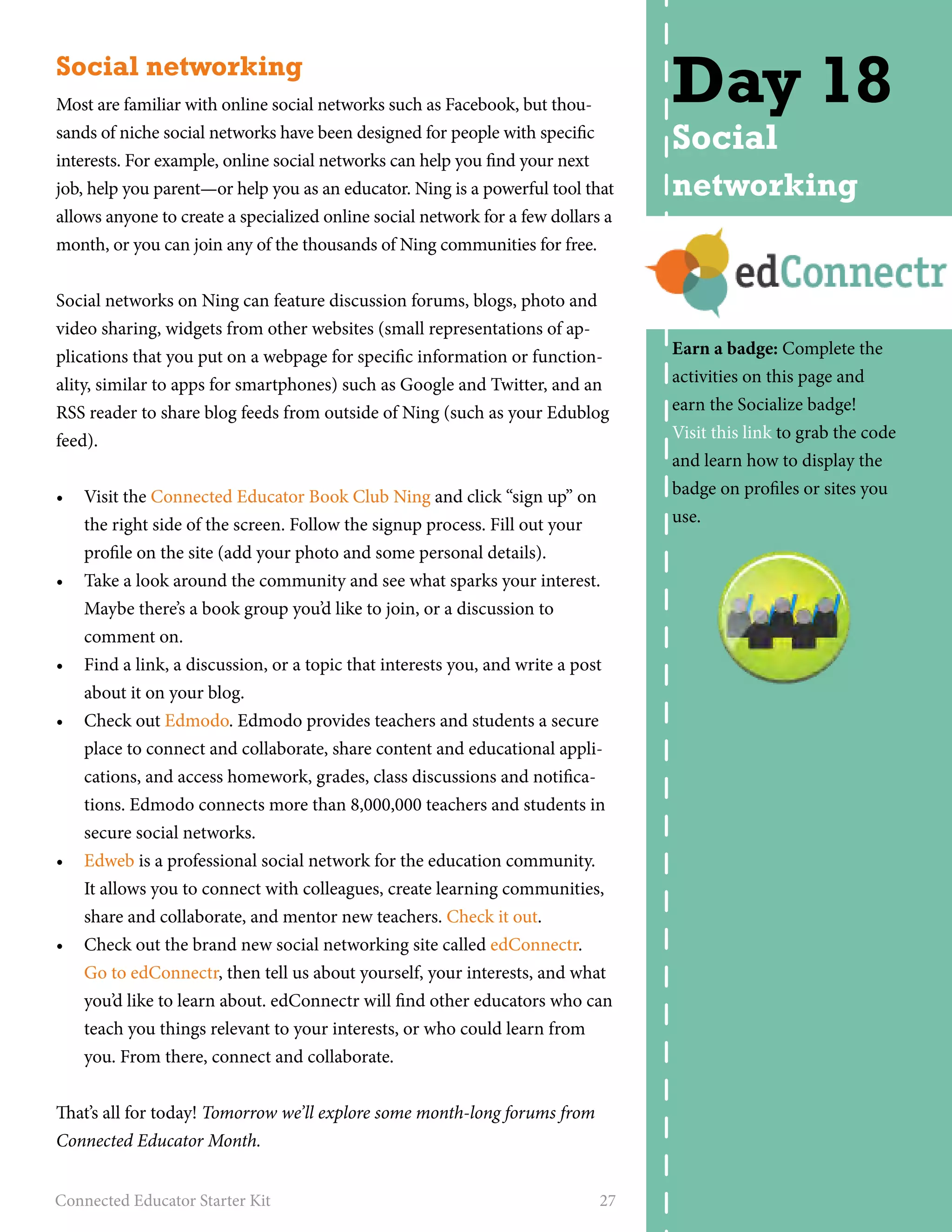 Social networking 
Most are familiar with online social networks such as Facebook, but thou-sands 
of niche social networks have been designed for people with specific 
interests. For example, online social networks can help you find your next 
job, help you parent—or help you as an educator. Ning is a powerful tool that 
allows anyone to create a specialized online social network for a few dollars a 
month, or you can join any of the thousands of Ning communities for free. 
Social networks on Ning can feature discussion forums, blogs, photo and 
video sharing, widgets from other websites (small representations of ap-plications 
that you put on a webpage for specific information or function-ality, 
similar to apps for smartphones) such as Google and Twitter, and an 
RSS reader to share blog feeds from outside of Ning (such as your Edublog 
feed). 
• Visit the Connected Educator Book Club Ning and click “sign up” on 
the right side of the screen. Follow the signup process. Fill out your 
profile on the site (add your photo and some personal details). 
• Take a look around the community and see what sparks your interest. 
Maybe there’s a book group you’d like to join, or a discussion to 
comment on. 
• Find a link, a discussion, or a topic that interests you, and write a post 
about it on your blog. 
• Check out Edmodo. Edmodo provides teachers and students a secure 
place to connect and collaborate, share content and educational appli-cations, 
and access homework, grades, class discussions and notifica-tions. 
Edmodo connects more than 8,000,000 teachers and students in 
secure social networks. 
• Edweb is a professional social network for the education community. 
It allows you to connect with colleagues, create learning communities, 
share and collaborate, and mentor new teachers. Check it out. 
• Check out the brand new social networking site called edConnectr. 
Go to edConnectr, then tell us about yourself, your interests, and what 
you’d like to learn about. edConnectr will find other educators who can 
teach you things relevant to your interests, or who could learn from 
you. From there, connect and collaborate. 
That’s all for today! Tomorrow we’ll explore some month-long forums from 
Connected Educator Month. 
Connected Educator Starter Kit 27 
Day 18 
Social 
networking 
Earn a badge: Complete the 
activities on this page and 
earn the Socialize badge! 
Visit this link to grab the code 
and learn how to display the 
badge on profiles or sites you 
use. 
 