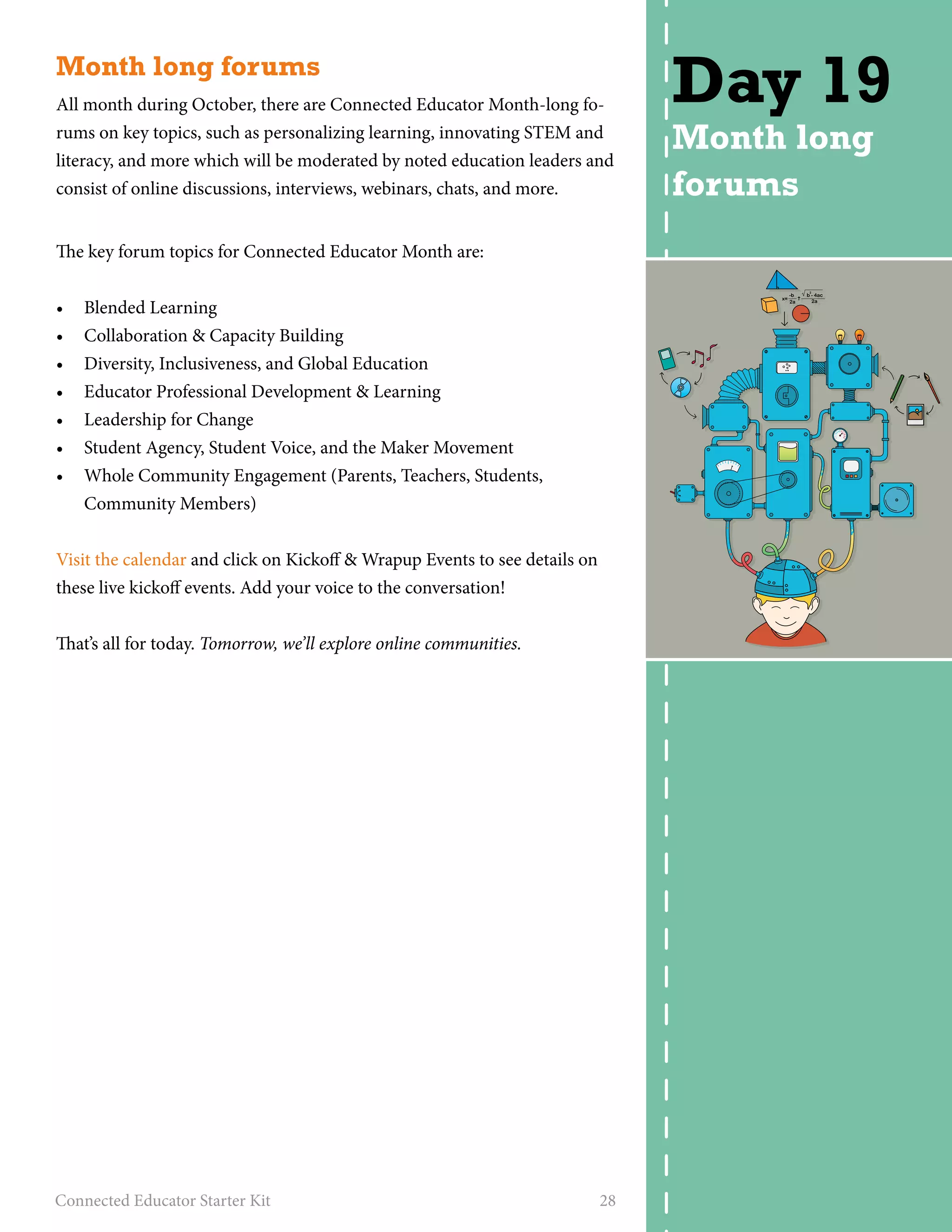 Month long forums 
All month during October, there are Connected Educator Month-long fo-rums 
on key topics, such as personalizing learning, innovating STEM and 
literacy, and more which will be moderated by noted education leaders and 
consist of online discussions, interviews, webinars, chats, and more. 
The key forum topics for Connected Educator Month are: 
• Blended Learning 
• Collaboration & Capacity Building 
• Diversity, Inclusiveness, and Global Education 
• Educator Professional Development & Learning 
• Leadership for Change 
• Student Agency, Student Voice, and the Maker Movement 
• Whole Community Engagement (Parents, Teachers, Students, 
Community Members) 
Visit the calendar and click on Kickoff & Wrapup Events to see details on 
these live kickoff events. Add your voice to the conversation! 
That’s all for today. Tomorrow, we’ll explore online communities. 
Connected Educator Starter Kit 28 
Day 19 
Month long 
forums 
 