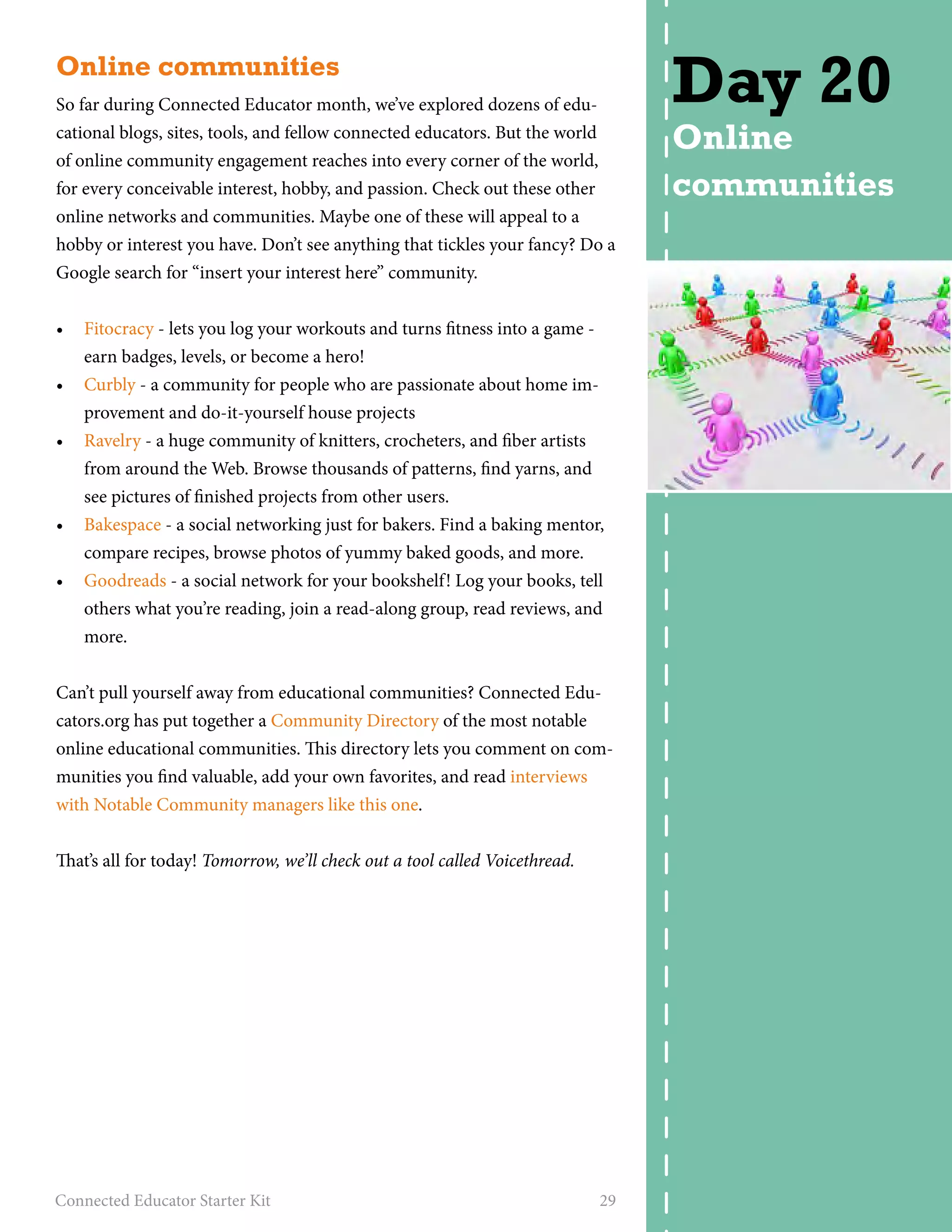 Online communities 
So far during Connected Educator month, we’ve explored dozens of edu-cational 
blogs, sites, tools, and fellow connected educators. But the world 
of online community engagement reaches into every corner of the world, 
for every conceivable interest, hobby, and passion. Check out these other 
online networks and communities. Maybe one of these will appeal to a 
hobby or interest you have. Don’t see anything that tickles your fancy? Do a 
Google search for “insert your interest here” community. 
• Fitocracy - lets you log your workouts and turns fitness into a game - 
earn badges, levels, or become a hero! 
• Curbly - a community for people who are passionate about home im-provement 
and do-it-yourself house projects 
• Ravelry - a huge community of knitters, crocheters, and fiber artists 
from around the Web. Browse thousands of patterns, find yarns, and 
see pictures of finished projects from other users. 
• Bakespace - a social networking just for bakers. Find a baking mentor, 
compare recipes, browse photos of yummy baked goods, and more. 
• Goodreads - a social network for your bookshelf! Log your books, tell 
others what you’re reading, join a read-along group, read reviews, and 
more. 
Can’t pull yourself away from educational communities? Connected Edu-cators. 
org has put together a Community Directory of the most notable 
online educational communities. This directory lets you comment on com-munities 
you find valuable, add your own favorites, and read interviews 
with Notable Community managers like this one. 
That’s all for today! Tomorrow, we’ll check out a tool called Voicethread. 
Connected Educator Starter Kit 29 
Day 20 
Online 
communities 
 