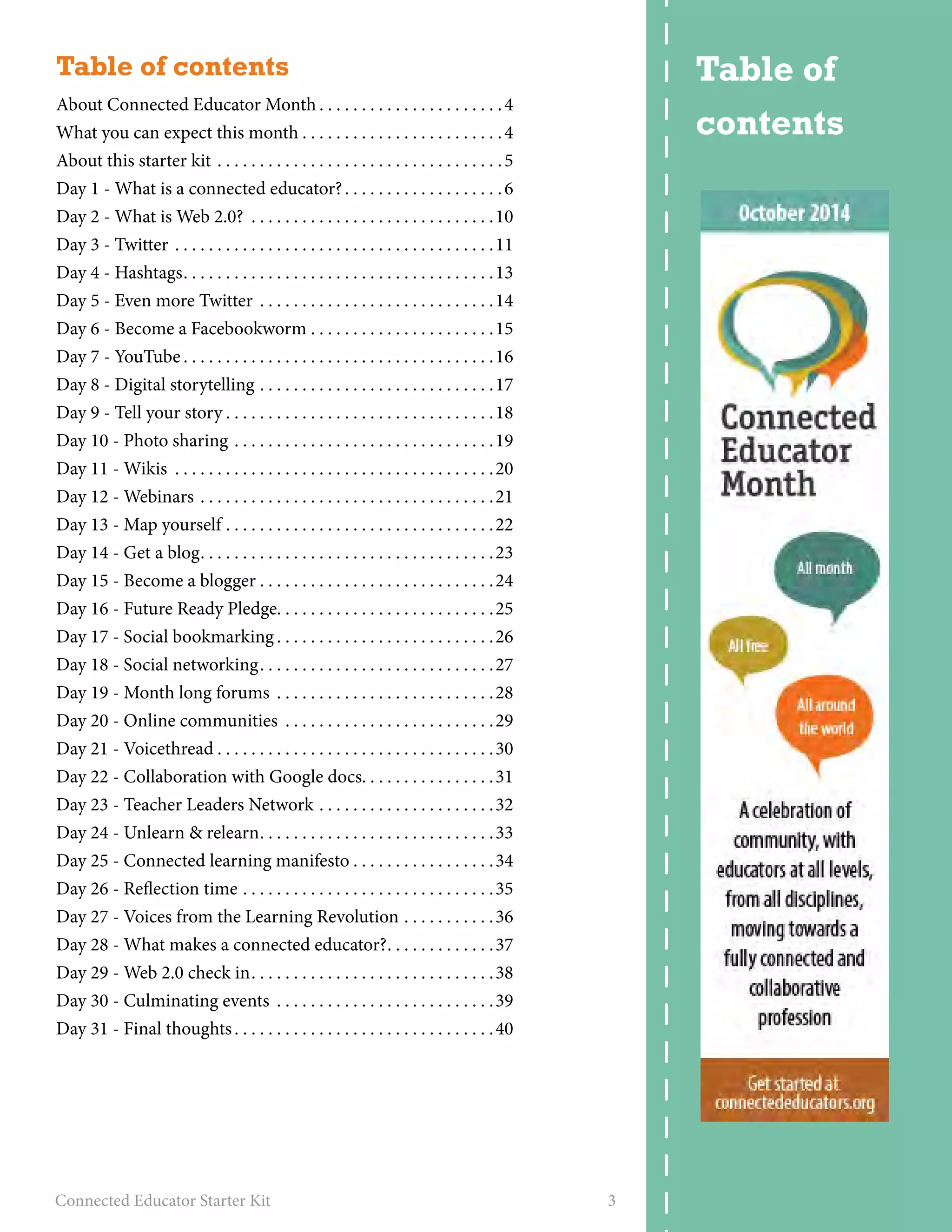 Table of contents 
About Connected Educator Month. . 4 
What you can expect this month. . 4 
About this starter kit . 5 
Day 1 - What is a connected educator?. . 6 
Day 2 - What is Web 2.0? . 10 
Day 3 - Twitter . 11 
Day 4 - Hashtags. . 13 
Day 5 - Even more Twitter . 14 
Day 6 - Become a Facebookworm. . 15 
Day 7 - YouTube. . 16 
Day 8 - Digital storytelling. . 17 
Day 9 - Tell your story. . 18 
Day 10 - Photo sharing. . 19 
Day 11 - Wikis . 20 
Day 12 - Webinars . 21 
Day 13 - Map yourself. . 22 
Day 14 - Get a blog. . 23 
Day 15 - Become a blogger. . 24 
Day 16 - Future Ready Pledge. . . . . . . . . . . . . . . . . . . . . . . . . .25 
Day 17 - Social bookmarking. . 26 
Day 18 - Social networking. . 27 
Day 19 - Month long forums . 28 
Day 20 - Online communities . 29 
Day 21 - Voicethread. . 30 
Day 22 - Collaboration with Google docs. . . . . . . . . . . . . . . .31 
Day 23 - Teacher Leaders Network. . 32 
Day 24 - Unlearn & relearn. . 33 
Day 25 - Connected learning manifesto. . 34 
Day 26 - Reflection time. . 35 
Day 27 - Voices from the Learning Revolution. . 36 
Day 28 - What makes a connected educator?. . 37 
Day 29 - Web 2.0 check in. . 38 
Day 30 - Culminating events . 39 
Day 31 - Final thoughts. . 40 
Connected Educator Starter Kit 3 
Table of 
contents 
 
