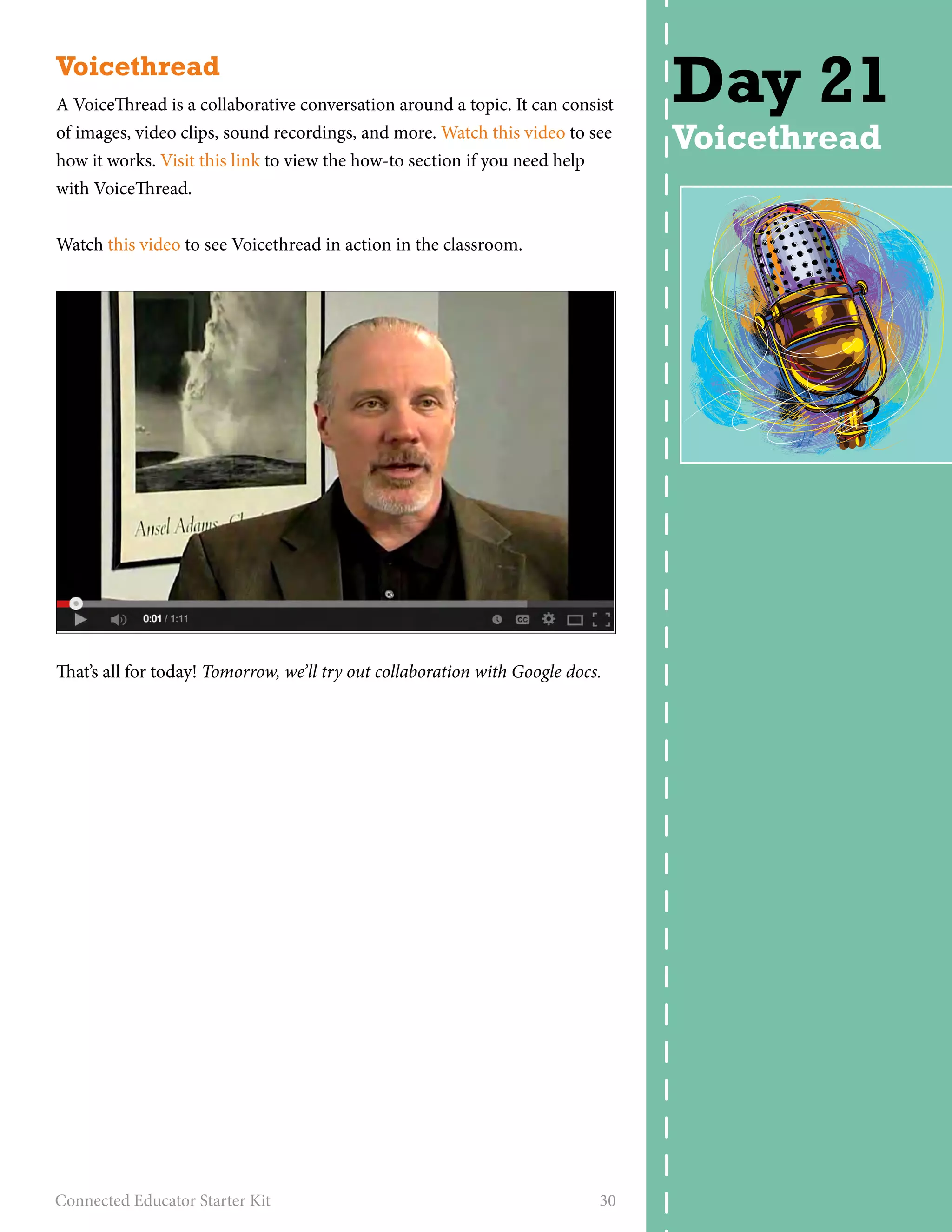 Voicethread 
A VoiceThread is a collaborative conversation around a topic. It can consist 
of images, video clips, sound recordings, and more. Watch this video to see 
how it works. Visit this link to view the how-to section if you need help 
with VoiceThread. 
Watch this video to see Voicethread in action in the classroom. 
That’s all for today! Tomorrow, we’ll try out collaboration with Google docs. 
Connected Educator Starter Kit 30 
Day 21 
Voicethread 
 