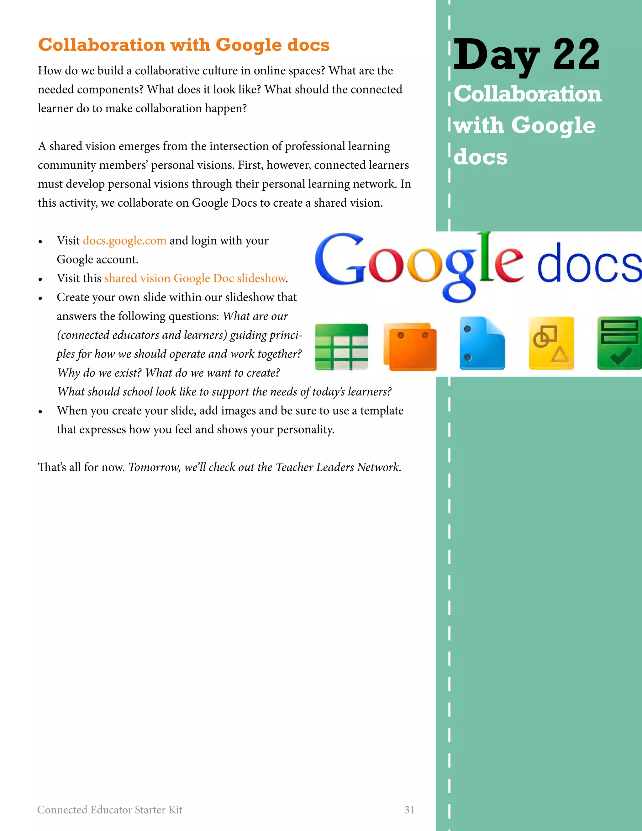 Collaboration with Google docs 
How do we build a collaborative culture in online spaces? What are the 
needed components? What does it look like? What should the connected 
learner do to make collaboration happen? 
A shared vision emerges from the intersection of professional learning 
community members’ personal visions. First, however, connected learners 
must develop personal visions through their personal learning network. In 
this activity, we collaborate on Google Docs to create a shared vision. 
• Visit docs.google.com and login with your 
Google account. 
• Visit this shared vision Google Doc slideshow. 
• Create your own slide within our slideshow that 
answers the following questions: What are our 
(connected educators and learners) guiding princi-ples 
for how we should operate and work together? 
Why do we exist? What do we want to create? 
What should school look like to support the needs of today’s learners? 
• When you create your slide, add images and be sure to use a template 
that expresses how you feel and shows your personality. 
That’s all for now. Tomorrow, we’ll check out the Teacher Leaders Network. 
Connected Educator Starter Kit 31 
Day 22 
Collaboration 
with Google 
docs 
 