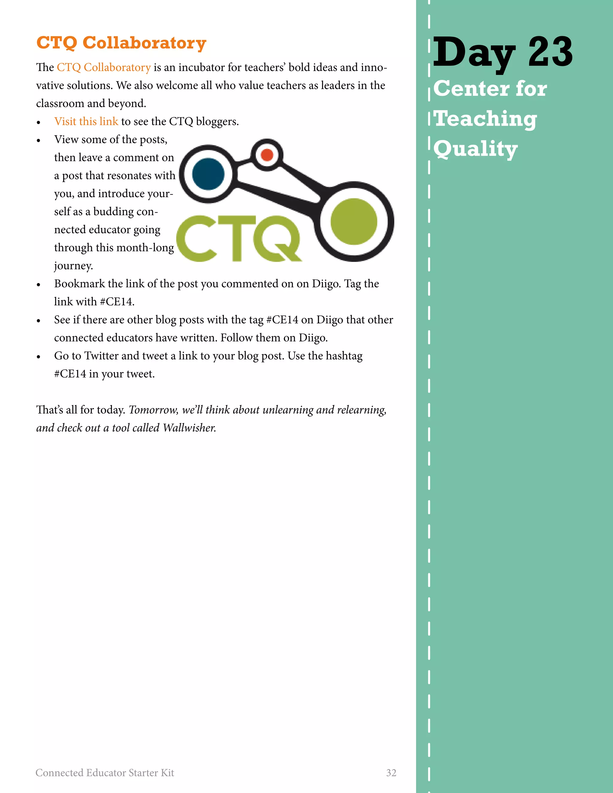 CTQ Collaboratory 
The CTQ Collaboratory is an incubator for teachers’ bold ideas and inno-vative 
solutions. We also welcome all who value teachers as leaders in the 
classroom and beyond. 
• Visit this link to see the CTQ bloggers. 
• View some of the posts, 
then leave a comment on 
a post that resonates with 
you, and introduce your-self 
as a budding con-nected 
educator going 
through this month-long 
journey. 
• Bookmark the link of the post you commented on on Diigo. Tag the 
link with #CE14. 
• See if there are other blog posts with the tag #CE14 on Diigo that other 
connected educators have written. Follow them on Diigo. 
• Go to Twitter and tweet a link to your blog post. Use the hashtag 
#CE14 in your tweet. 
That’s all for today. Tomorrow, we’ll think about unlearning and relearning, 
and check out a tool called Wallwisher. 
Connected Educator Starter Kit 32 
Day 23 
Center for 
Teaching 
Quality 
 