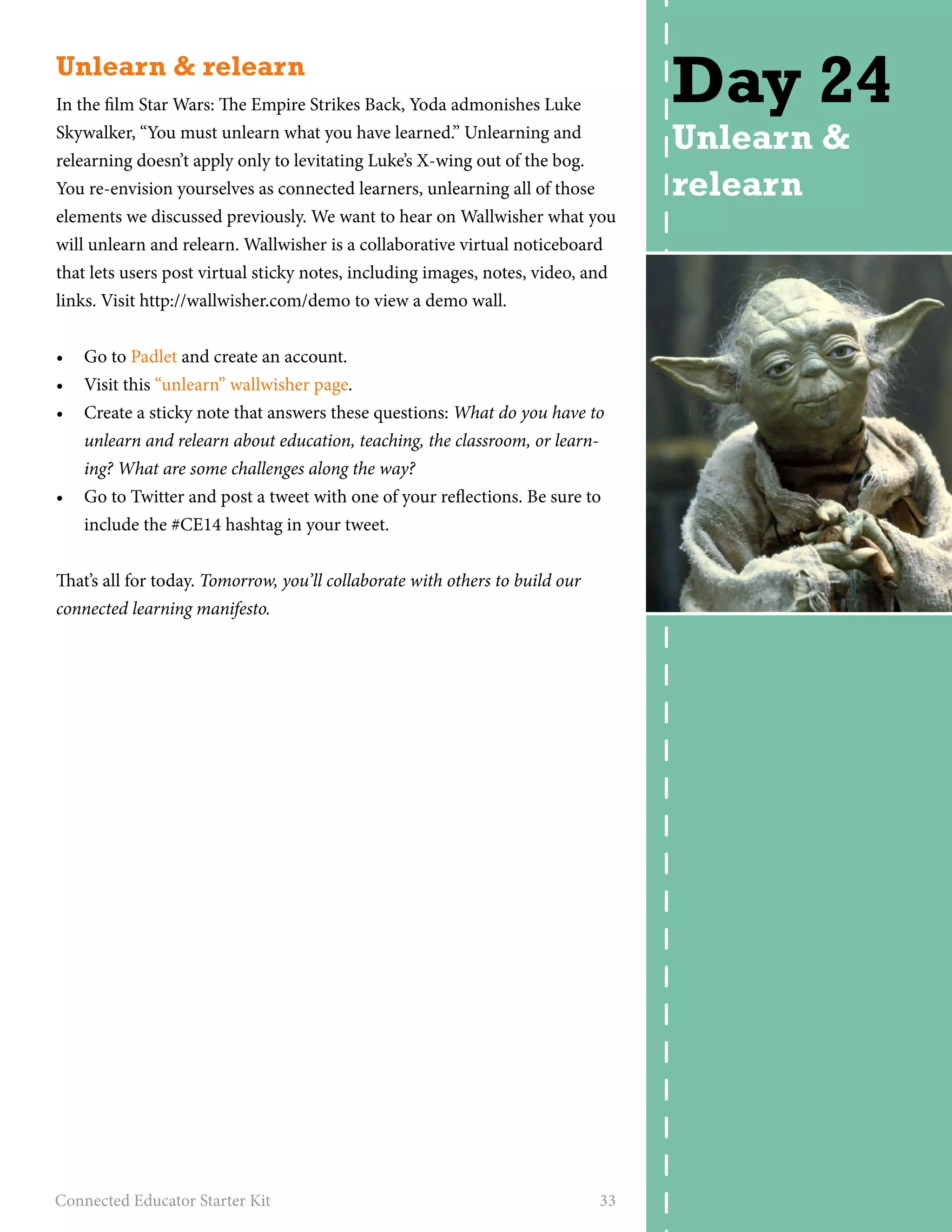 Unlearn & relearn 
In the film Star Wars: The Empire Strikes Back, Yoda admonishes Luke 
Skywalker, “You must unlearn what you have learned.” Unlearning and 
relearning doesn’t apply only to levitating Luke’s X-wing out of the bog. 
You re-envision yourselves as connected learners, unlearning all of those 
elements we discussed previously. We want to hear on Wallwisher what you 
will unlearn and relearn. Wallwisher is a collaborative virtual noticeboard 
that lets users post virtual sticky notes, including images, notes, video, and 
links. Visit http://wallwisher.com/demo to view a demo wall. 
• Go to Padlet and create an account. 
• Visit this “unlearn” wallwisher page. 
• Create a sticky note that answers these questions: What do you have to 
unlearn and relearn about education, teaching, the classroom, or learn-ing? 
What are some challenges along the way? 
• Go to Twitter and post a tweet with one of your reflections. Be sure to 
include the #CE14 hashtag in your tweet. 
That’s all for today. Tomorrow, you’ll collaborate with others to build our 
connected learning manifesto. 
Connected Educator Starter Kit 33 
Day 24 
Unlearn & 
relearn 
 