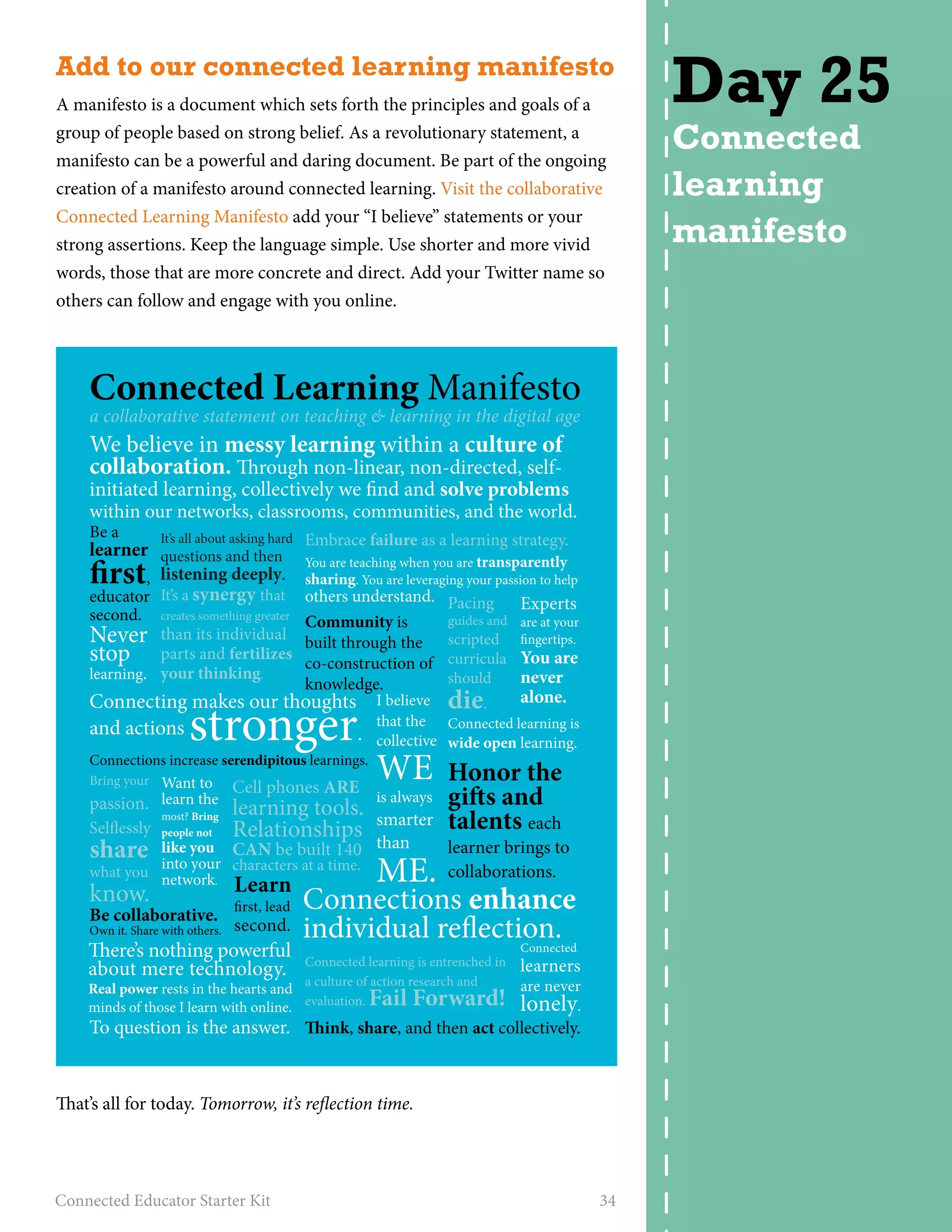 Add to our connected learning manifesto 
A manifesto is a document which sets forth the principles and goals of a 
group of people based on strong belief. As a revolutionary statement, a 
manifesto can be a powerful and daring document. Be part of the ongoing 
creation of a manifesto around connected learning. Visit the collaborative 
Connected Learning Manifesto add your “I believe” statements or your 
strong assertions. Keep the language simple. Use shorter and more vivid 
words, those that are more concrete and direct. Add your Twitter name so 
others can follow and engage with you online. 
Connected Learning Manifesto 
a collaborative statement on teaching & learning in the digital age 
We believe in messy learning within a culture of 
collaboration. rough non-linear, non-directed, self-initiated 
learning, collectively we nd and solve problems 
within our networks, classrooms, communities, and the world. 
Be a 
learner rst, 
educator 
second. 
Never 
stop 
learning. 
Embrace failure as a learning strategy. 
You are teaching when you are transparently 
sharing. You are leveraging your passion to help 
others understand. 
It’s all about asking hard 
questions and then 
listening deeply. 
It’s a synergy that 
creates something greater 
than its individual 
parts and fertilizes 
your thinking. 
Connecting makes our thoughts 
and actions stronger. 
Connections increase serendipitous learnings. 
Want to 
learn the 
most? Bring 
people not 
like you 
into your 
network. 
Community is 
built through the 
co-construction of 
knowledge. 
Pacing 
guides and 
scripted 
curricula 
should 
die. 
I believe alone. 
that the 
collective 
WE 
is always 
smarter 
than 
ME. 
Connected learning is 
wide open learning. 
Honor the 
gis and 
talents each 
learner brings to 
collaborations. 
Cell phones ARE 
learning tools. 
Relationships 
CAN be built 140 
characters at a time. 
Connections enhance 
individual reection. 
Connected learning is entrenched in 
a culture of action research and 
evaluation. Fail Forward! 
Experts 
are at your 
ngertips. 
You are 
never 
Connected 
learners 
are never 
lonely. 
ink, share, and then act collectively. 
Bring your 
passion. 
Selessly 
share 
what you 
know. 
Be collaborative. 
Own it. Share with others. 
Learn 
rst, lead 
second. 
ere’s nothing powerful 
about mere technology. 
Real power rests in the hearts and 
minds of those I learn with online. 
To question is the answer. 
That’s all for today. Tomorrow, it’s reflection time. 
Connected Educator Starter Kit 34 
Day 25 
Connected 
learning 
manifesto 
 