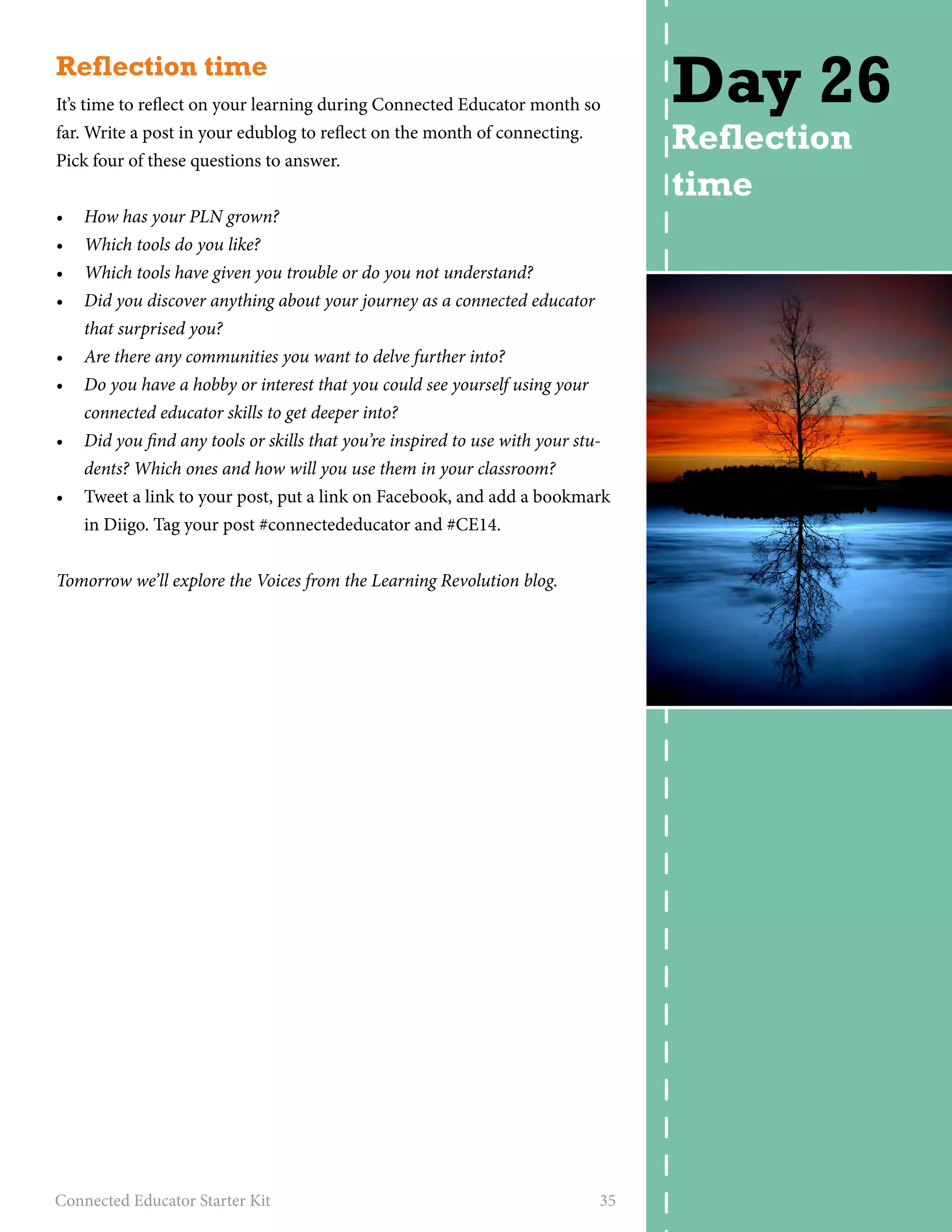Reflection time 
It’s time to reflect on your learning during Connected Educator month so 
far. Write a post in your edublog to reflect on the month of connecting. 
Pick four of these questions to answer. 
• How has your PLN grown? 
• Which tools do you like? 
• Which tools have given you trouble or do you not understand? 
• Did you discover anything about your journey as a connected educator 
that surprised you? 
• Are there any communities you want to delve further into? 
• Do you have a hobby or interest that you could see yourself using your 
connected educator skills to get deeper into? 
• Did you find any tools or skills that you’re inspired to use with your stu-dents? 
Which ones and how will you use them in your classroom? 
• Tweet a link to your post, put a link on Facebook, and add a bookmark 
in Diigo. Tag your post #connectededucator and #CE14. 
Tomorrow we’ll explore the Voices from the Learning Revolution blog. 
Connected Educator Starter Kit 35 
Day 26 
Reflection 
time 
 