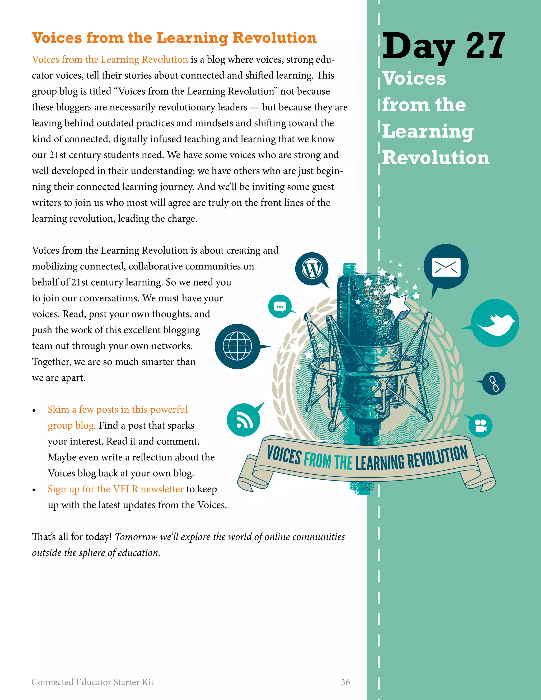Voices from the Learning Revolution 
Voices from the Learning Revolution is a blog where voices, strong edu-cator 
voices, tell their stories about connected and shifted learning. This 
group blog is titled “Voices from the Learning Revolution” not because 
these bloggers are necessarily revolutionary leaders — but because they are 
leaving behind outdated practices and mindsets and shifting toward the 
kind of connected, digitally infused teaching and learning that we know 
our 21st century students need. We have some voices who are strong and 
well developed in their understanding; we have others who are just begin-ning 
their connected learning journey. And we’ll be inviting some guest 
writers to join us who most will agree are truly on the front lines of the 
learning revolution, leading the charge. 
Voices from the Learning Revolution is about creating and 
mobilizing connected, collaborative communities on 
behalf of 21st century learning. So we need you 
to join our conversations. We must have your 
voices. Read, post your own thoughts, and 
push the work of this excellent blogging 
team out through your own networks. 
Together, we are so much smarter than 
we are apart. 
• Skim a few posts in this powerful 
group blog. Find a post that sparks 
your interest. Read it and comment. 
Maybe even write a reflection about the 
Voices blog back at your own blog. 
• Sign up for the VFLR newsletter to keep 
up with the latest updates from the Voices. 
That’s all for today! Tomorrow we’ll explore the world of online communities 
outside the sphere of education. 
Connected Educator Starter Kit 36 
Day 27 
Voices 
from the 
Learning 
Revolution 
VOICES FROM THE LEARNING REVOLUTION 
 