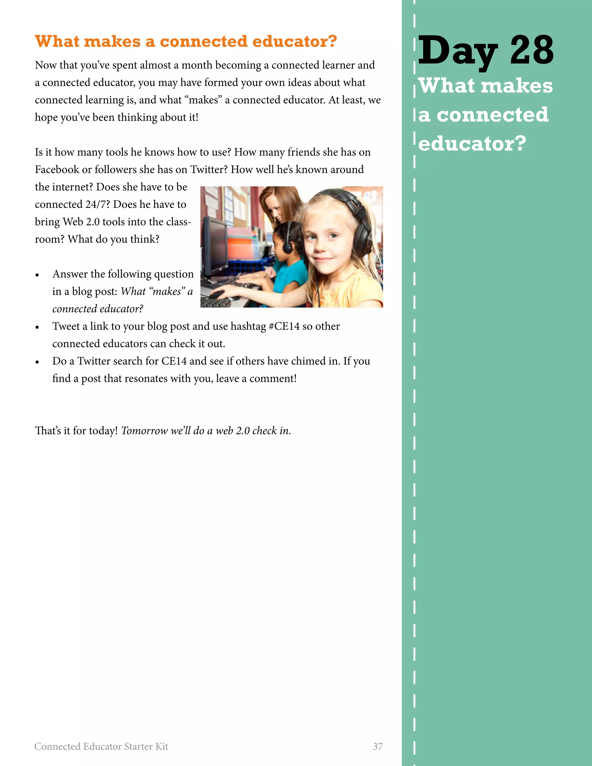 What makes a connected educator? 
Now that you’ve spent almost a month becoming a connected learner and 
a connected educator, you may have formed your own ideas about what 
connected learning is, and what “makes” a connected educator. At least, we 
hope you’ve been thinking about it! 
Is it how many tools he knows how to use? How many friends she has on 
Facebook or followers she has on Twitter? How well he’s known around 
the internet? Does she have to be 
connected 24/7? Does he have to 
bring Web 2.0 tools into the class-room? 
What do you think? 
• Answer the following question 
in a blog post: What “makes” a 
connected educator? 
• Tweet a link to your blog post and use hashtag #CE14 so other 
connected educators can check it out. 
• Do a Twitter search for CE14 and see if others have chimed in. If you 
find a post that resonates with you, leave a comment! 
That’s it for today! Tomorrow we’ll do a web 2.0 check in. 
Connected Educator Starter Kit 37 
Day 28 
What makes 
a connected 
educator? 
 