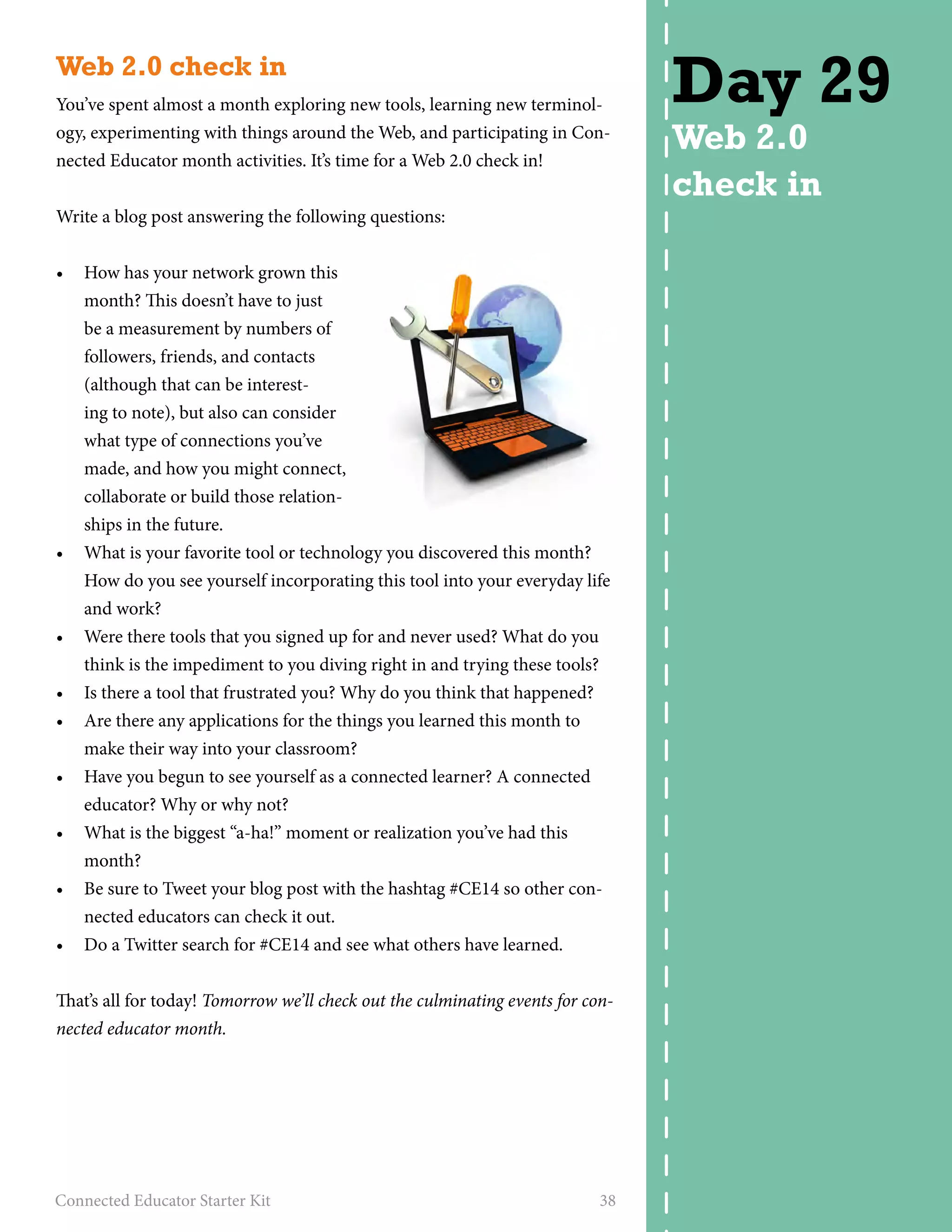 Web 2.0 check in 
You’ve spent almost a month exploring new tools, learning new terminol-ogy, 
experimenting with things around the Web, and participating in Con-nected 
Educator month activities. It’s time for a Web 2.0 check in! 
Write a blog post answering the following questions: 
• How has your network grown this 
month? This doesn’t have to just 
be a measurement by numbers of 
followers, friends, and contacts 
(although that can be interest-ing 
to note), but also can consider 
what type of connections you’ve 
made, and how you might connect, 
collaborate or build those relation-ships 
in the future. 
• What is your favorite tool or technology you discovered this month? 
How do you see yourself incorporating this tool into your everyday life 
and work? 
• Were there tools that you signed up for and never used? What do you 
think is the impediment to you diving right in and trying these tools? 
• Is there a tool that frustrated you? Why do you think that happened? 
• Are there any applications for the things you learned this month to 
make their way into your classroom? 
• Have you begun to see yourself as a connected learner? A connected 
educator? Why or why not? 
• What is the biggest “a-ha!” moment or realization you’ve had this 
month? 
• Be sure to Tweet your blog post with the hashtag #CE14 so other con-nected 
educators can check it out. 
• Do a Twitter search for #CE14 and see what others have learned. 
That’s all for today! Tomorrow we’ll check out the culminating events for con-nected 
educator month. 
Connected Educator Starter Kit 38 
Day 29 
Web 2.0 
check in 
 