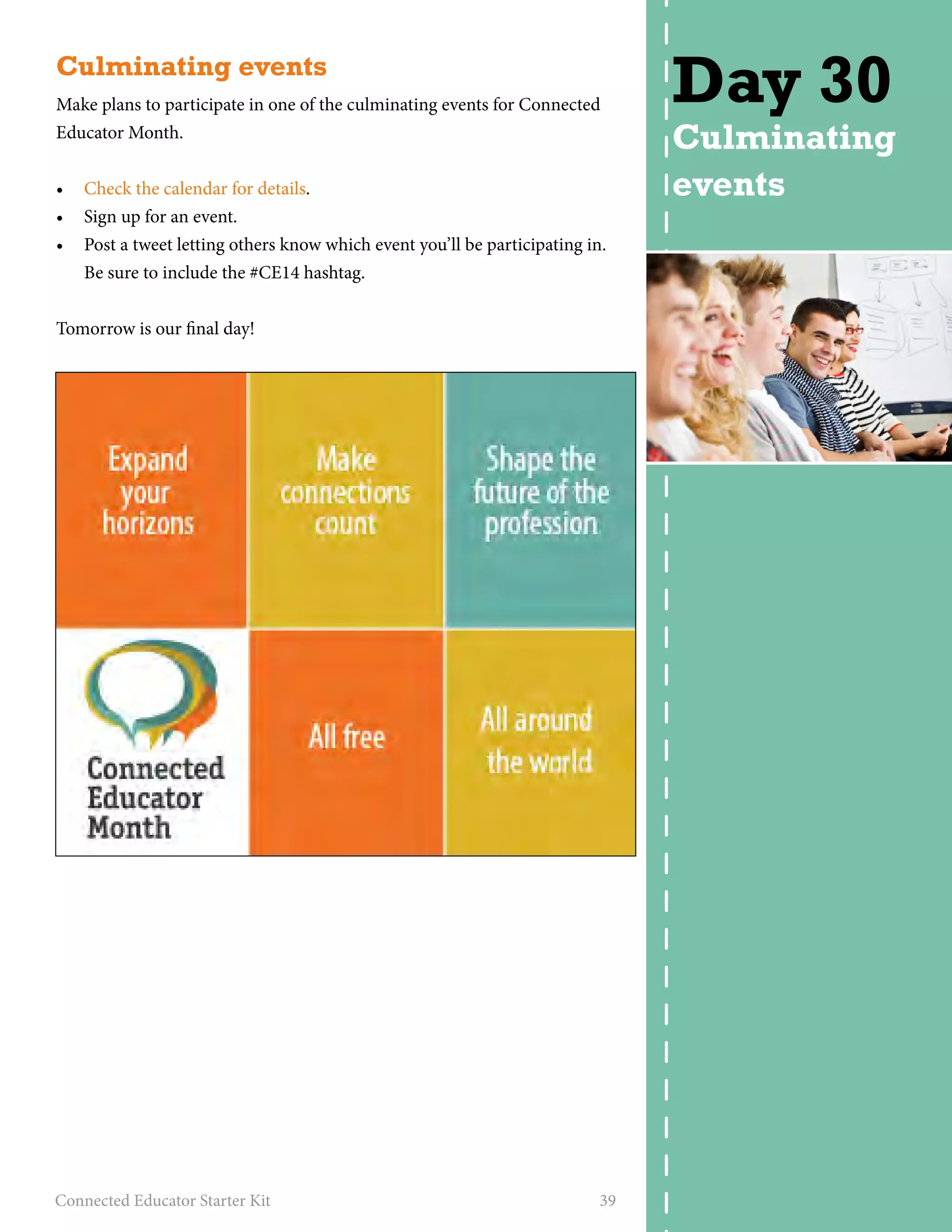 Culminating events 
Make plans to participate in one of the culminating events for Connected 
Educator Month. 
• Check the calendar for details. 
• Sign up for an event. 
• Post a tweet letting others know which event you’ll be participating in. 
Be sure to include the #CE14 hashtag. 
Tomorrow is our final day! 
Connected Educator Starter Kit 39 
Day 30 
Culminating 
events 
 