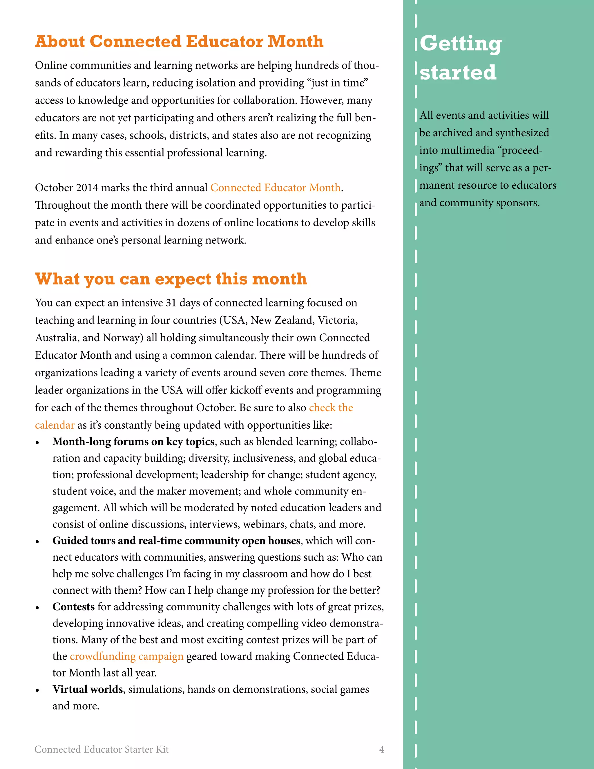 About Connected Educator Month 
Online communities and learning networks are helping hundreds of thou-sands 
of educators learn, reducing isolation and providing “just in time” 
access to knowledge and opportunities for collaboration. However, many 
educators are not yet participating and others aren’t realizing the full ben-efits. 
In many cases, schools, districts, and states also are not recognizing 
and rewarding this essential professional learning. 
October 2014 marks the third annual Connected Educator Month. 
Throughout the month there will be coordinated opportunities to partici-pate 
in events and activities in dozens of online locations to develop skills 
and enhance one’s personal learning network. 
What you can expect this month 
You can expect an intensive 31 days of connected learning focused on 
teaching and learning in four countries (USA, New Zealand, Victoria, 
Australia, and Norway) all holding simultaneously their own Connected 
Educator Month and using a common calendar. There will be hundreds of 
organizations leading a variety of events around seven core themes. Theme 
leader organizations in the USA will offer kickoff events and programming 
for each of the themes throughout October. Be sure to also check the 
calendar as it’s constantly being updated with opportunities like: 
• Month-long forums on key topics, such as blended learning; collabo-ration 
and capacity building; diversity, inclusiveness, and global educa-tion; 
professional development; leadership for change; student agency, 
student voice, and the maker movement; and whole community en-gagement. 
All which will be moderated by noted education leaders and 
consist of online discussions, interviews, webinars, chats, and more. 
• Guided tours and real-time community open houses, which will con-nect 
educators with communities, answering questions such as: Who can 
help me solve challenges I’m facing in my classroom and how do I best 
connect with them? How can I help change my profession for the better? 
• Contests for addressing community challenges with lots of great prizes, 
developing innovative ideas, and creating compelling video demonstra-tions. 
Many of the best and most exciting contest prizes will be part of 
the crowdfunding campaign geared toward making Connected Educa-tor 
Month last all year. 
• Virtual worlds, simulations, hands on demonstrations, social games 
and more. 
Connected Educator Starter Kit 4 
Getting 
started 
All events and activities will 
be archived and synthesized 
into multimedia “proceed-ings” 
that will serve as a per-manent 
resource to educators 
and community sponsors. 
 