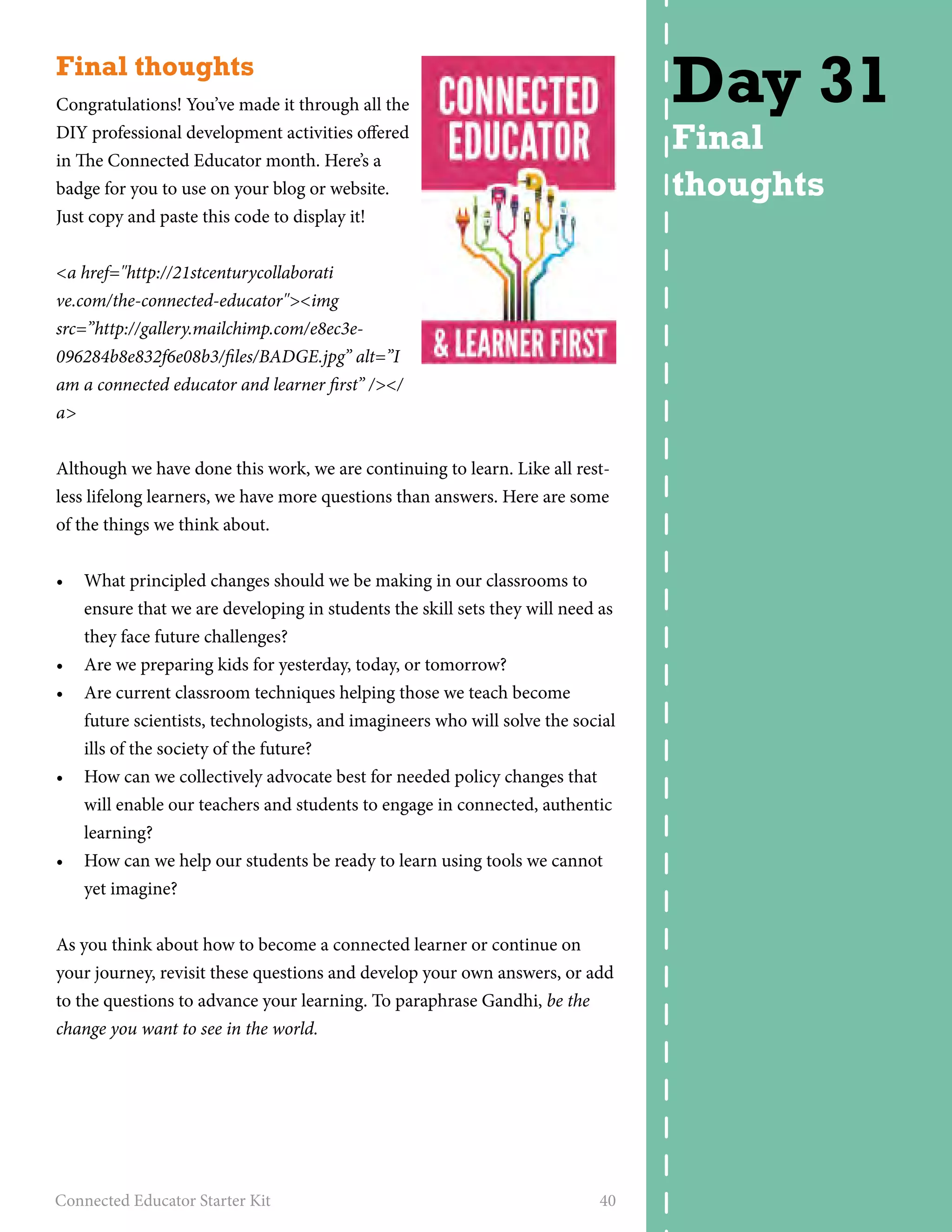 Final thoughts 
Congratulations! You’ve made it through all the 
DIY professional development activities offered 
in The Connected Educator month. Here’s a 
badge for you to use on your blog or website. 
Just copy and paste this code to display it! 
a href=http://21stcenturycollaborati 
ve.com/the-connected-educatorimg 
src=”http://gallery.mailchimp.com/e8ec3e- 
096284b8e832f6e08b3/files/BADGE.jpg” alt=”I 
am a connected educator and learner first” // 
a 
Although we have done this work, we are continuing to learn. Like all rest-less 
lifelong learners, we have more questions than answers. Here are some 
of the things we think about. 
• What principled changes should we be making in our classrooms to 
ensure that we are developing in students the skill sets they will need as 
they face future challenges? 
• Are we preparing kids for yesterday, today, or tomorrow? 
• Are current classroom techniques helping those we teach become 
future scientists, technologists, and imagineers who will solve the social 
ills of the society of the future? 
• How can we collectively advocate best for needed policy changes that 
will enable our teachers and students to engage in connected, authentic 
learning? 
• How can we help our students be ready to learn using tools we cannot 
yet imagine? 
As you think about how to become a connected learner or continue on 
your journey, revisit these questions and develop your own answers, or add 
to the questions to advance your learning. To paraphrase Gandhi, be the 
change you want to see in the world. 
Connected Educator Starter Kit 40 
Day 31 
Final 
thoughts 
 