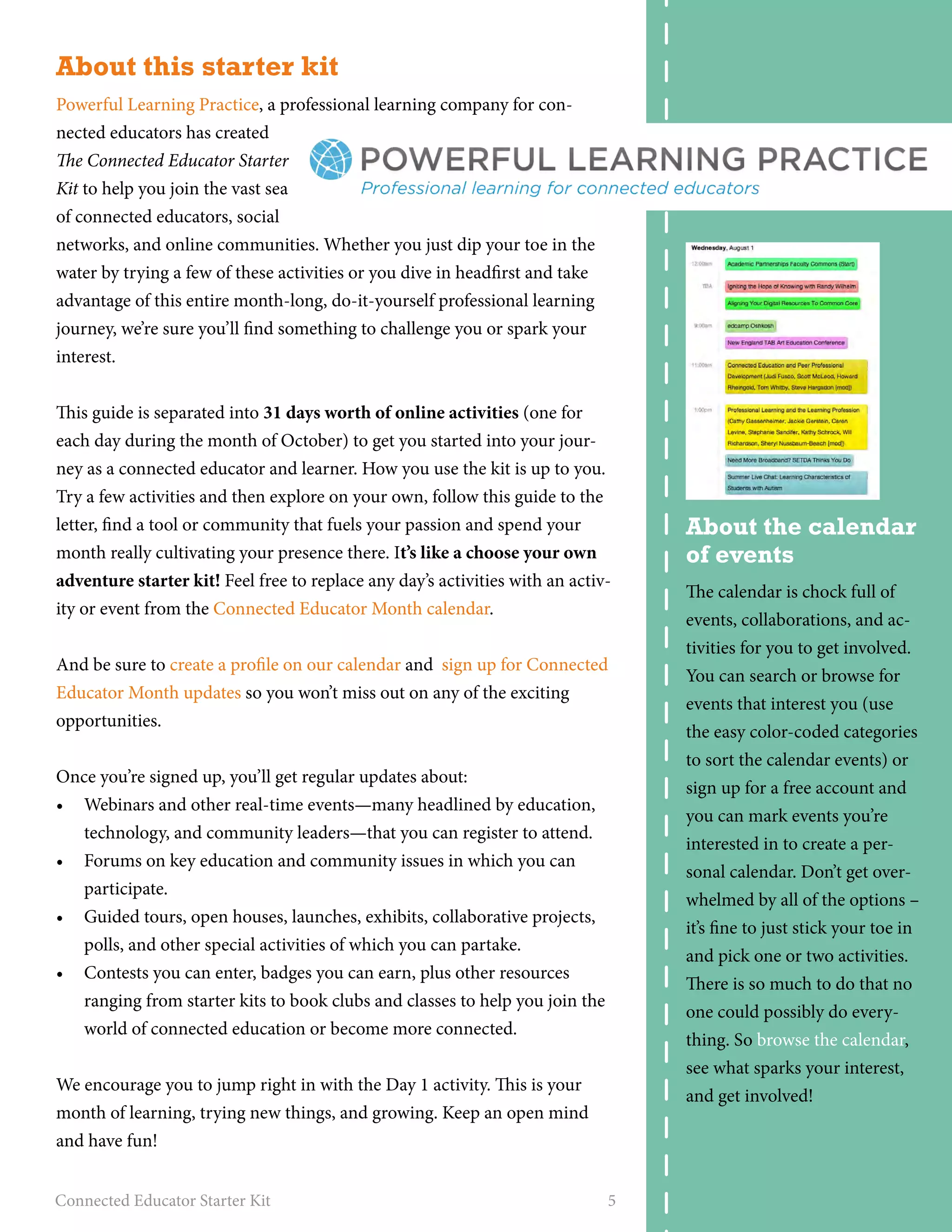 About this starter kit 
Powerful Learning Practice, a professional learning company for con-nected 
educators has created 
The Connected Educator Starter 
Kit to help you join the vast sea 
of connected educators, social 
networks, and online communities. Whether you just dip your toe in the 
water by trying a few of these activities or you dive in headfirst and take 
advantage of this entire month-long, do-it-yourself professional learning 
journey, we’re sure you’ll find something to challenge you or spark your 
interest. 
This guide is separated into 31 days worth of online activities (one for 
each day during the month of October) to get you started into your jour-ney 
as a connected educator and learner. How you use the kit is up to you. 
Try a few activities and then explore on your own, follow this guide to the 
letter, find a tool or community that fuels your passion and spend your 
month really cultivating your presence there. It’s like a choose your own 
adventure starter kit! Feel free to replace any day’s activities with an activ-ity 
or event from the Connected Educator Month calendar. 
And be sure to create a profile on our calendar and sign up for Connected 
Educator Month updates so you won’t miss out on any of the exciting 
opportunities. 
Once you’re signed up, you’ll get regular updates about: 
• Webinars and other real-­time 
events—many headlined by education, 
technology, and community leaders—that you can register to attend. 
• Forums on key education and community issues in which you can 
participate. 
• Guided tours, open houses, launches, exhibits, collaborative projects, 
polls, and other special activities of which you can partake. 
• Contests you can enter, badges you can earn, plus other resources 
ranging from starter kits to book clubs and classes to help you join the 
world of connected education or become more connected. 
We encourage you to jump right in with the Day 1 activity. This is your 
month of learning, trying new things, and growing. Keep an open mind 
and have fun! 
Connected Educator Starter Kit 5 
About the calendar 
of events 
The calendar is chock full of 
events, collaborations, and ac-tivities 
for you to get involved. 
You can search or browse for 
events that interest you (use 
the easy color-coded categories 
to sort the calendar events) or 
sign up for a free account and 
you can mark events you’re 
interested in to create a per-sonal 
calendar. Don’t get over-whelmed 
by all of the options – 
it’s fine to just stick your toe in 
and pick one or two activities. 
There is so much to do that no 
one could possibly do every-thing. 
So browse the calendar, 
see what sparks your interest, 
and get involved! 
 