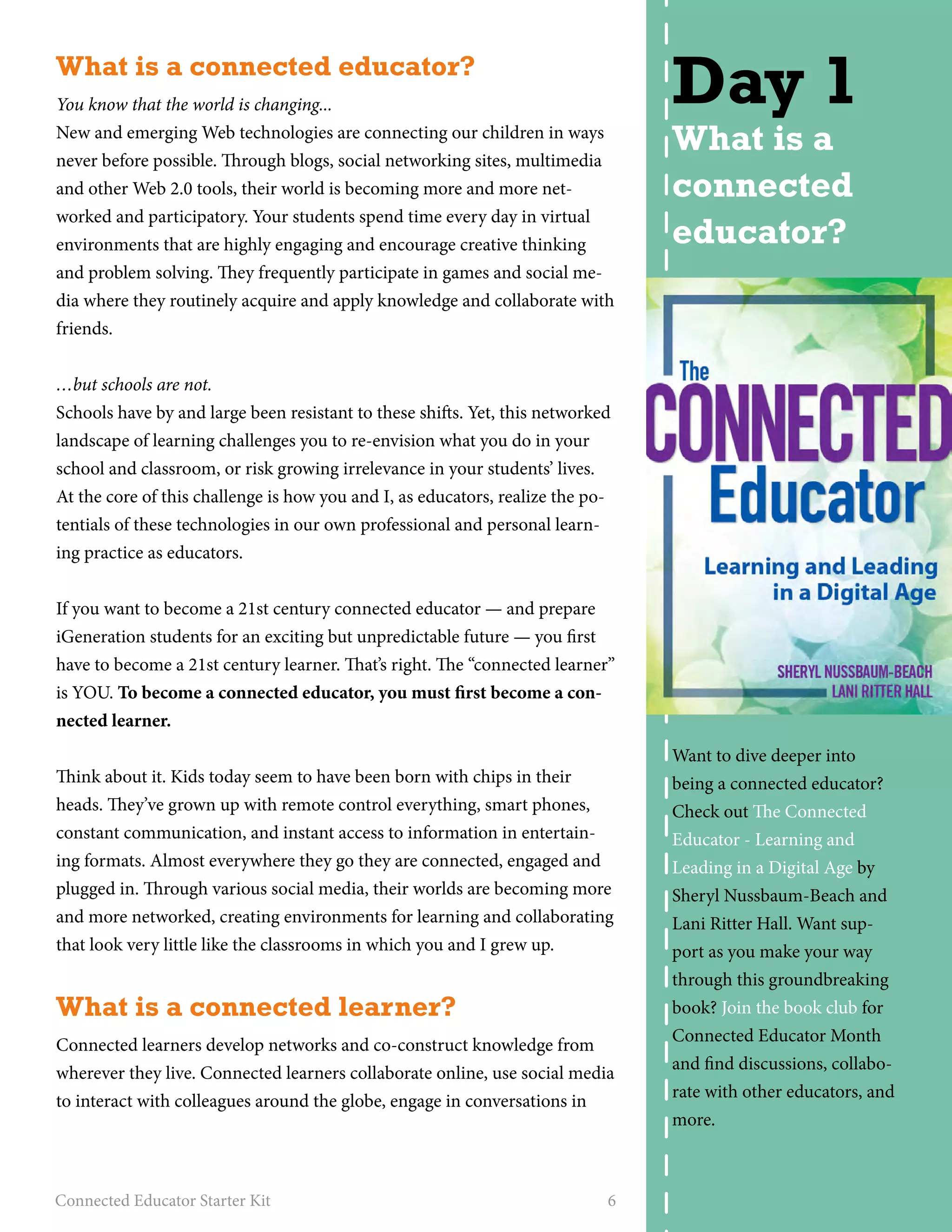 What is a connected educator? 
You know that the world is changing... 
New and emerging Web technologies are connecting our children in ways 
never before possible. Through blogs, social networking sites, multimedia 
and other Web 2.0 tools, their world is becoming more and more net-worked 
and participatory. Your students spend time every day in virtual 
environments that are highly engaging and encourage creative thinking 
and problem solving. They frequently participate in games and social me-dia 
where they routinely acquire and apply knowledge and collaborate with 
friends. 
…but schools are not. 
Schools have by and large been resistant to these shifts. Yet, this networked 
landscape of learning challenges you to re-envision what you do in your 
school and classroom, or risk growing irrelevance in your students’ lives. 
At the core of this challenge is how you and I, as educators, realize the po-tentials 
of these technologies in our own professional and personal learn-ing 
practice as educators. 
If you want to become a 21st century connected educator — and prepare 
iGeneration students for an exciting but unpredictable future — you first 
have to become a 21st century learner. That’s right. The “connected learner” 
is YOU. To become a connected educator, you must first become a con-nected 
learner. 
Think about it. Kids today seem to have been born with chips in their 
heads. They’ve grown up with remote control everything, smart phones, 
constant communication, and instant access to information in entertain-ing 
formats. Almost everywhere they go they are connected, engaged and 
plugged in. Through various social media, their worlds are becoming more 
and more networked, creating environments for learning and collaborating 
that look very little like the classrooms in which you and I grew up. 
What is a connected learner? 
Connected learners develop networks and co-construct knowledge from 
wherever they live. Connected learners collaborate online, use social media 
to interact with colleagues around the globe, engage in conversations in 
Connected Educator Starter Kit 6 
Day 1 
What is a 
connected 
educator? 
Want to dive deeper into 
being a connected educator? 
Check out The Connected 
Educator - Learning and 
Leading in a Digital Age by 
Sheryl Nussbaum-Beach and 
Lani Ritter Hall. Want sup-port 
as you make your way 
through this groundbreaking 
book? Join the book club for 
Connected Educator Month 
and find discussions, collabo-rate 
with other educators, and 
more. 
 