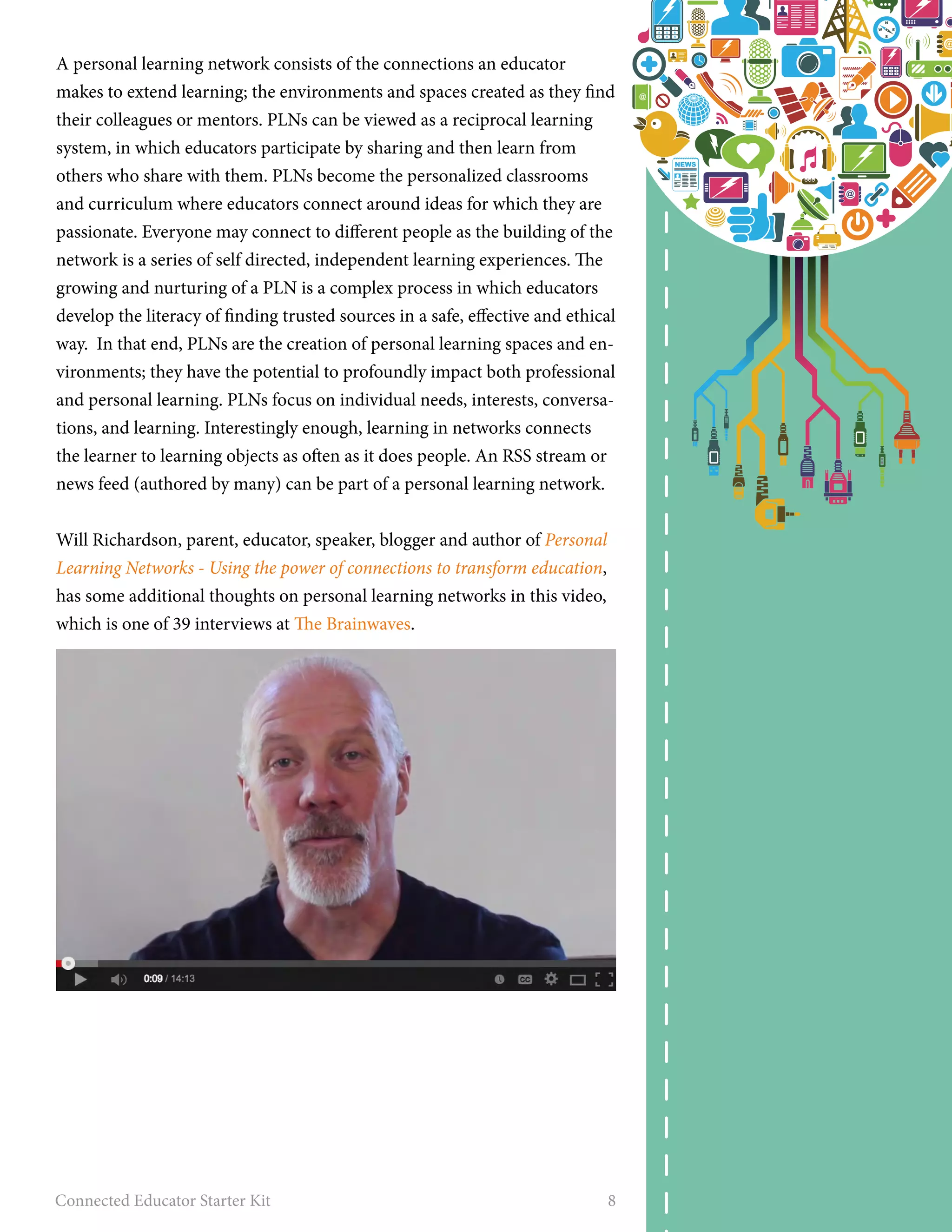 A personal learning network consists of the connections an educator 
makes to extend learning; the environments and spaces created as they find 
their colleagues or mentors. PLNs can be viewed as a reciprocal learning 
system, in which educators participate by sharing and then learn from 
others who share with them. PLNs become the personalized classrooms 
and curriculum where educators connect around ideas for which they are 
passionate. Everyone may connect to different people as the building of the 
network is a series of self directed, independent learning experiences. The 
growing and nurturing of a PLN is a complex process in which educators 
develop the literacy of finding trusted sources in a safe, effective and ethical 
way. In that end, PLNs are the creation of personal learning spaces and en-vironments; 
they have the potential to profoundly impact both professional 
and personal learning. PLNs focus on individual needs, interests, conversa-tions, 
and learning. Interestingly enough, learning in networks connects 
the learner to learning objects as often as it does people. An RSS stream or 
news feed (authored by many) can be part of a personal learning network. 
Will Richardson, parent, educator, speaker, blogger and author of Personal 
Learning Networks - Using the power of connections to transform education, 
has some additional thoughts on personal learning networks in this video, 
which is one of 39 interviews at The Brainwaves. 
Connected Educator Starter Kit 8 
 