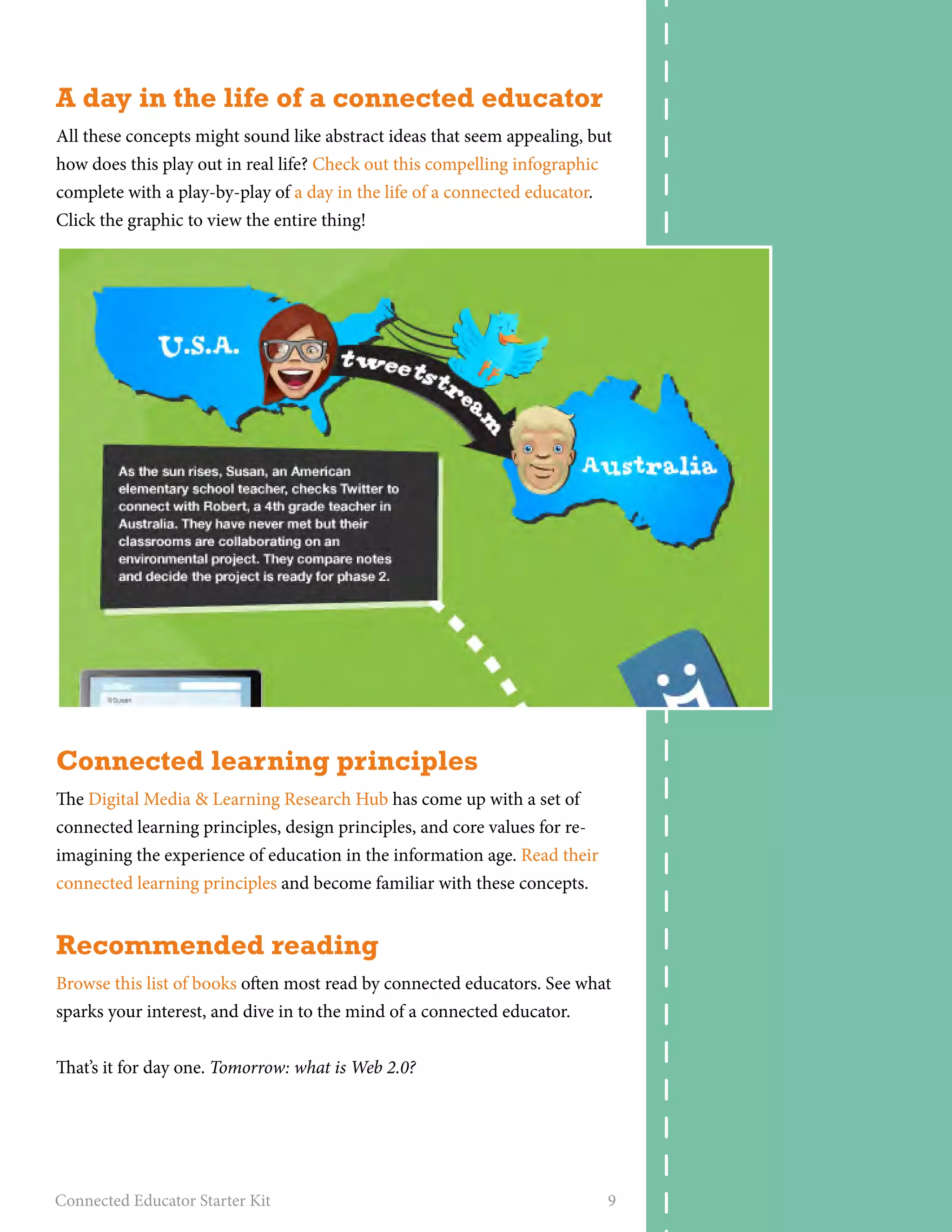 A day in the life of a connected educator 
All these concepts might sound like abstract ideas that seem appealing, but 
how does this play out in real life? Check out this compelling infographic 
complete with a play-by-play of a day in the life of a connected educator. 
Click the graphic to view the entire thing! 
Connected learning principles 
The Digital Media & Learning Research Hub has come up with a set of 
connected learning principles, design principles, and core values for re-imagining 
the experience of education in the information age. Read their 
connected learning principles and become familiar with these concepts. 
Recommended reading 
Browse this list of books often most read by connected educators. See what 
sparks your interest, and dive in to the mind of a connected educator. 
That’s it for day one. Tomorrow: what is Web 2.0? 
Connected Educator Starter Kit 9 
 