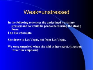 Weak=unstressed In the following sentences the underlined words are  stressed  and so would be pronounced using the strong form : I  do  like chocolate.   She drove  to  Las Vegas, not  from  Las Vegas.   We  were  surprised when she told us her secret. (stress on ‘were’ for emphasis)     