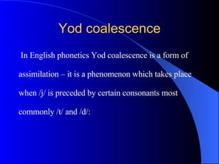 Yod coalescence In English phonetics Yod coalescence is a form of  assimilation – it is a phenomenon which takes place  when /j/ is preceded by certain consonants most  commonly /t/ and /d/:   