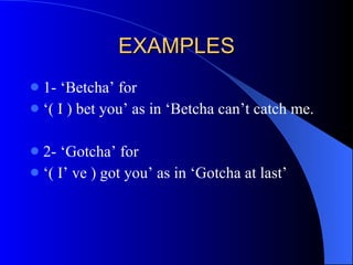 EXAMPLES 1- ‘Betcha’ for ‘ ( I ) bet you’ as in ‘Betcha can’t catch me. 2- ‘Gotcha’ for ‘ ( I’ ve ) got you’ as in ‘Gotcha at last’  
