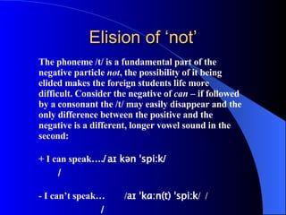Elision of ‘not’ The phoneme /t/ is a fundamental part of the negative particle  not , the possibility of it being elided makes the foreign students life more difficult. Consider the negative of  can  – if followed by a consonant the /t/ may easily disappear and the only difference between the positive and the negative is a different, longer vowel sound in the second:   +  I can speak…. / aɪ kən ˈspi:k /   /   -  I can’t speak… / aɪ ˈkɑ:n(t) ˈspi:k /  /   / 
