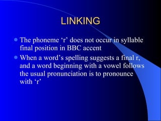LINKING The phoneme ‘r’ does not occur in syllable final position in BBC accent When a word’s spelling suggests a final r, and a word beginning with a vowel follows the usual pronunciation is to pronounce with ‘r’ 