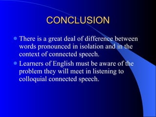 CONCLUSION There is a great deal of difference between words pronounced in isolation and in the context of connected speech. Learners of English must be aware of the problem they will meet in listening to colloquial connected speech. 