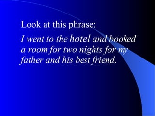 Look at this phrase: I went to the  hotel  and booked a room for two nights for my father and his best friend.   