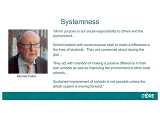 Systemness
“Moral purpose is our social responsibility to others and the
environment…
School leaders with moral purpose seek to make a difference in
the lives of students. They are concerned about closing the
gap…
They act with intention of making a positive difference in their
own schools as well as improving the environment in other local
schools…
Sustained improvement of schools is not possible unless the
whole system is moving forward.”
Michael Fullan
 