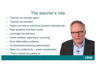 The teacher’s role
• Teacher as change agent
• Teacher as activator
• Figure out where individual student interests are
• Help students find their niche
• Leverage the learning
• Know whether learning is occurring
• Give defensible evidence
• Fundamental learning partnerships
• More of a collectivity – more complicated
• “That’s where the power is”
 