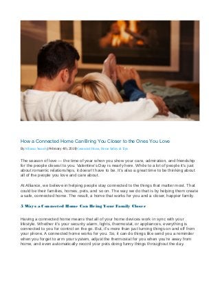 How a Connected Home Can Bring You Closer to the Ones You Love
By Alliance Security|February 4th, 2019|Connected Home, Home Safety & Tips
The season of love — the time of year when you show your care, admiration, and friendship
for the people closest to you. Valentine’s Day is nearly here. While to a lot of people it’s just
about romantic relationships, it doesn’t have to be. It’s also a great time to be thinking about
all of the people you love and care about.
At Alliance, we believe in helping people stay connected to the things that matter most. That
could be their families, homes, pets, and so on. The way we do that is by helping them create
a safe, connected home. The result, a home that works for you and a closer, happier family.
5 Ways a Connected Home Can Bring Your Family Closer
Having a connected home means that all of your home devices work in sync with your
lifestyle. Whether it’s your security alarm, lights, thermostat, or appliances, everything is
connected to you for control on the go. But, it’s more than just turning things on and off from
your phone. A connected home works for you. So, it can do things like send you a reminder
when you forget to arm your system, adjust the thermostat for you when you’re away from
home, and even automatically record your pets doing funny things throughout the day.
 