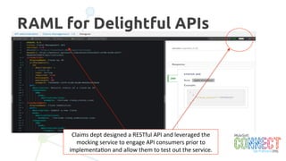 13
Modernized Claims Service
The	
  “APIKit	
  Router”	
  handles	
  
incoming	
  RESTful	
  API	
  
requests	
  and	
  routes	
  to	
  the	
  
appropriate	
  ﬂow	
  below	
  
The	
  “Web	
  Service	
  Consumer”	
  
provides	
  a	
  drop-­‐down	
  
conﬁgura3on	
  to	
  access	
  a	
  
web	
  service.	
  
The	
  datamapper	
  
components	
  translate	
  the	
  
web	
  service	
  call	
  data	
  into	
  
RESTful	
  JSON	
  responses.	
  
 