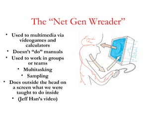 The “Net Gen Wreader”  <ul><li>Used to multimedia via videogames and calculators </li></ul><ul><li>Doesn’t “do” manuals </...