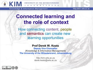 Connected learning and  the role of context How connecting  content ,  people   and  semantics  can create new  learning opportunities Prof Derek W. Keats Deputy Vice Chancellor (Knowledge & Information Management) The University of the Witwatersrand, Johannesburg http://kim.wits.ac.za [email_address] 
