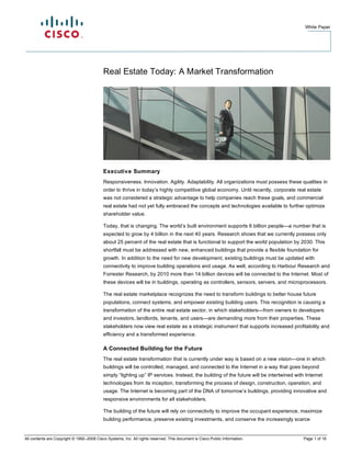 White Paper




                                           Real Estate Today: A Market Transformation




                                           Executive Summary
                                           Responsiveness. Innovation. Agility. Adaptability. All organizations must possess these qualities in
                                           order to thrive in today’s highly competitive global economy. Until recently, corporate real estate
                                           was not considered a strategic advantage to help companies reach these goals, and commercial
                                           real estate had not yet fully embraced the concepts and technologies available to further optimize
                                           shareholder value.

                                           Today, that is ch