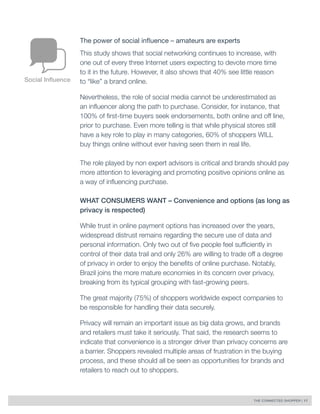 THE CONNECTED SHOPPER | 17 
The power of social influence – amateurs are experts 
This study shows that social networking continues to increase, with 
one out of every three Internet users expecting to devote more time 
to it in the future. However, it also shows that 40% see little reason 
to “like” a brand online. 
Nevertheless, the role of social media cannot be underestimated as 
an influencer along the path to purchase. Consider, for instance, that 
100% of first-time buyers seek endorsements, both online and off line, 
prior to purchase. Even more telling is that while physical stores still 
have a key role to play in many categories, 60% of shoppers WILL 
buy things online without ever having seen them in real life. 
The role played by non expert advisors is critical and brands should pay 
more attention to leveraging and promoting positive opinions online as 
a way of influencing purchase. 
WHAT CONSUMERS WANT – Convenience and options (as long as 
privacy is respected) 
While trust in online payment options has increased over the years, 
widespread distrust remains regarding the secure use of data and 
personal information. Only two out of five people feel sufficiently in 
control of their data trail and only 26% are willing to trade off a degree 
of privacy in order to enjoy the benefits of online purchase. Notably, 
Brazil joins the more mature economies in its concern over privacy, 
breaking from its typical grouping with fast-growing peers. 
The great majority (75%) of shoppers worldwide expect companies to 
be responsible for handling their data securely. 
Privacy will remain an important issue as big data grows, and brands 
and retailers must take it seriously. That said, the research seems to 
indicate that convenience is a stronger driver than privacy concerns are 
a barrier. Shoppers revealed multiple areas of frustration in the buying 
process, and these should all be seen as opportunities for brands and 
retailers to reach out to shoppers. 
Social Influence 
 