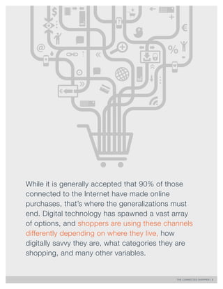 THE CONNECTED SHOPPER | 2 
While it is generally accepted that 90% of those 
connected to the Internet have made online 
purchases, that’s where the generalizations must 
end. Digital technology has spawned a vast array 
of options, and shoppers are using these channels 
differently depending on where they live, how 
digitally savvy they are, what categories they are 
shopping, and many other variables. 
 