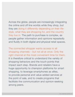 THE CONNECTED SHOPPER | 21 
Across the globe, people are increasingly integrating 
the online and off line worlds while they shop, but 
they are doing it differently depending on their life-style, 
what they are shopping for, and the country 
they live in. The path to purchase is complex, as 
people gather information and opinions repeatedly 
and fluidly in both digital and physical retail spaces. 
The connected shopper wants access to all 
shopping channels – but not all at once. Only the 
right channel at the most convenient time for them. 
It is therefore critical to understand the variety of 
shopping behaviors and the touch points that 
impact each step. Brands and retailers have a 
huge opportunity to champion platforms for smart 
shopping, to leverage smartphones as allies, 
to provide personal and value-added services at 
the point of sale, and to create programs that 
facilitate the communication and opinion-seeking 
among peers. 
 