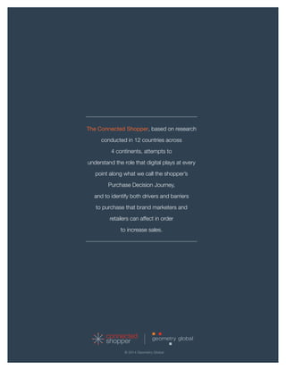 connected 
shopper 
The Connected Shopper, based on research conducted in 12 countries across 
4 continents, attempts to 
understand the role that digital plays at every point along what we call the shopper’s 
Purchase Decision Journey, 
and to identify both drivers and barriers 
to purchase that brand marketers and 
retailers can affect in order 
to increase sales. 
© 2014 Geometry Global 