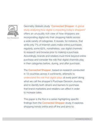 THE CONNECTED SHOPPER | 3 
Our Research 
Geometry Global’s study “Connected Shopper: A global 
study analyzing how digital is impacting today’s shoppers” 
offers an unusually rich view of how shoppers are 
incorporating digital into their shopping habits across 
a wide variety of categories. It reveals, for instance, that 
while only 7% of Internet users make online purchases 
regularly, some 65%, nonetheless, use digital channels 
to research and browse prior to making a purchase. 
Accordingly, brands and retailers must think beyond online 
purchase and consider the role that digital channels play 
in their categories before, during, and after purchase. 
The Connected Shopper, based on research conducted 
in 12 countries across 4 continents, attempts to 
understand the role that digital plays at every point along 
what we call the shopper’s Purchase Decision Journey, 
and to identify both drivers and barriers to purchase 
that brand marketers and retailers can affect in order 
to increase sales. 
This paper is the first in a series highlighting specific 
findings from the Connected Shopper study. It explores 
shopping trends online and off line and aims to: 
 