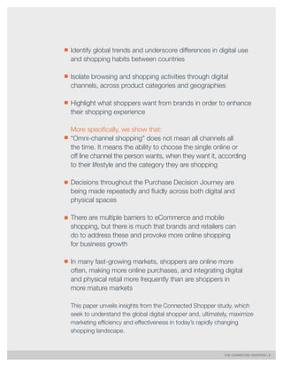 THE CONNECTED SHOPPER | 4 
Identify global trends and underscore differences in digital use 
and shopping habits between countries 
Isolate browsing and shopping activities through digital 
channels, across product categories and geographies 
Highlight what shoppers want from brands in order to enhance 
their shopping experience 
More specifically, we show that: 
“Omni-channel shopping” does not mean all channels all 
the time. It means the ability to choose the single online or 
off line channel the person wants, when they want it, according 
to their lifestyle and the category they are shopping 
Decisions throughout the Purchase Decision Journey are 
being made repeatedly and fluidly across both digital and 
physical spaces 
There are multiple barriers to eCommerce and mobile 
shopping, but there is much that brands and retailers can 
do to address these and provoke more online shopping 
for business growth 
In many fast-growing markets, shoppers are online more 
often, making more online purchases, and integrating digital 
and physical retail more frequently than are shoppers in 
more mature markets 
This paper unveils insights from the Connected Shopper study, which 
seek to understand the global digital shopper and, ultimately, maximize 
marketing efficiency and effectiveness in today’s rapidly changing 
shopping landscape. 
 