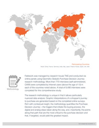 THE CONNECTED SHOPPER | 5 
Methodology 
Fieldwork was managed by research house TNS and conducted via 
online panels using Geometry Global’s Purchase Decision Journey 
research methodology. More than 770 interviews (self-administered, 
CAWI) were completed by Internet users (above the age of 15) in 
each of the countries noted above. A total of 9,486 interviews were 
completed for this comprehensive study. 
The research methodology is unique in that it allows particularly 
nuanced data analysis. Graphic interpretations of a shopper’s journey 
to purchase are generated based on the completed online surveys. 
Rich with contextual insight, the methodology quantifies the Purchase 
Decision Journey – the triggers that initiate the buying process, the 
digital and analog steps taken along the way, and, importantly, the points 
along that path that are the most critical to the purchase decision and 
that, if targeted, would yield the greatest impact. 
Participating Countries 
Brazil, China, France, Germany, India, Italy, Japan, Poland, Russia, Spain, UK, USA 
 