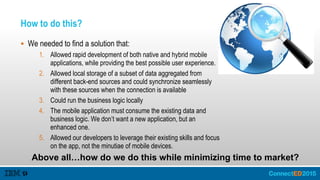 How to do this?
 We needed to find a solution that:
1. Allowed rapid development of both native and hybrid mobile
applications, while providing the best possible user experience.
2. Allowed local storage of a subset of data aggregated from
different back-end sources and could synchronize seamlessly
with these sources when the connection is available
3. Could run the business logic locally
4. The mobile application must consume the existing data and
business logic. We don’t want a new application, but an
enhanced one.
5. Allowed our developers to leverage their existing skills and focus
on the app, not the minutiae of mobile devices.
Above all…how do we do this while minimizing time to market?
 