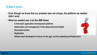 It didn’t exist …
 Even though we knew that our problem was not unique, the platform we needed
didn’t exist
 What we needed was a lot like IBM Notes
– A full-stack application development platform
– Abstraction and management of the deep technical details
– Document-centric
– Replication
– Allows most developers to focus on the app, not the underlying infrastructure
 